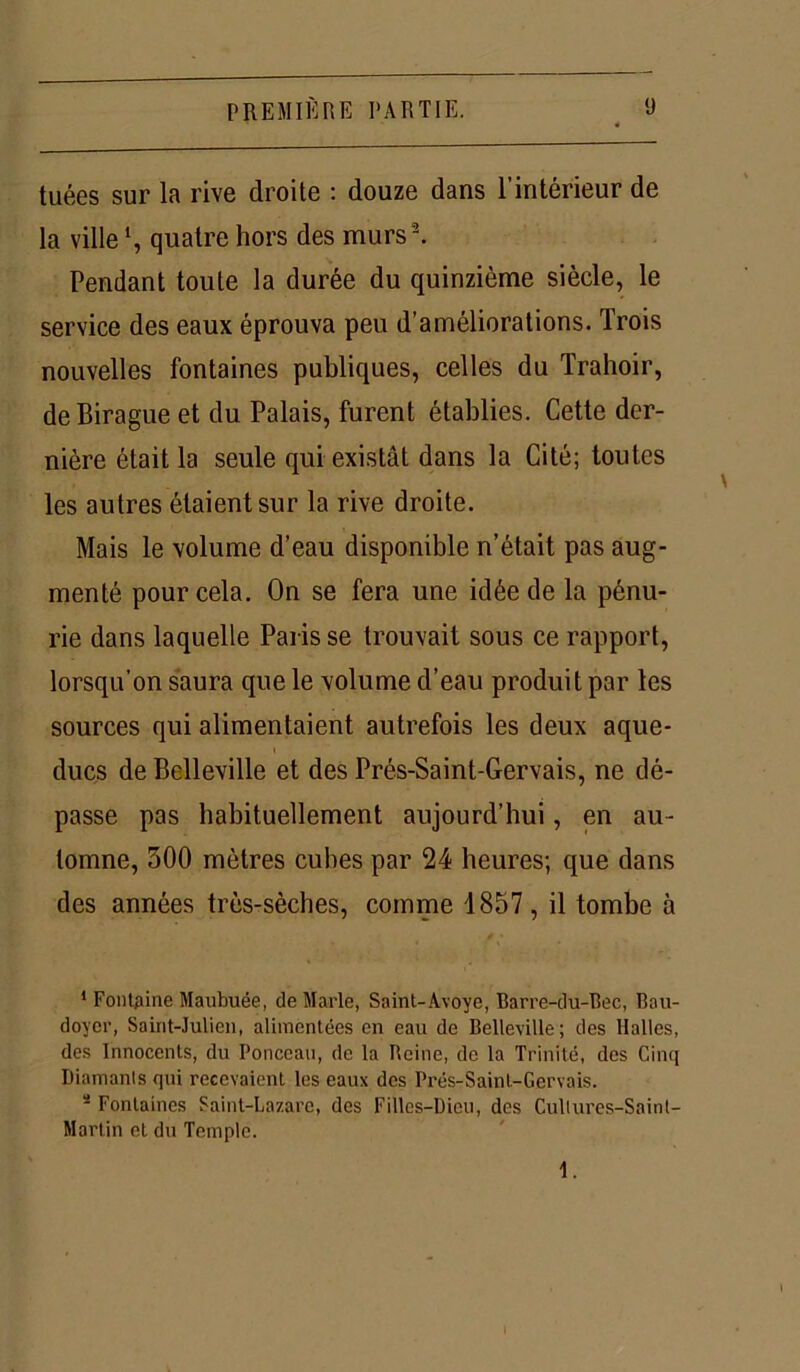 tuées sur la rive droite : douze dans l’intérieur de la ville *, quatre hors des murs 1 2. Pendant toute la durée du quinzième siècle, le service des eaux éprouva peu d’améliorations. Trois nouvelles fontaines publiques, celles du Trahoir, deBirague et du Palais, furent établies. Cette der- nière était la seule qui existât dans la Cité; toutes les autres étaient sur la rive droite. Mais le volume d’eau disponible n’était pas aug- menté pour cela. On se fera une idée de la pénu- rie dans laquelle Paris se trouvait sous ce rapport, lorsqu’on saura que le volume d’eau produit par les sources qui alimentaient autrefois les deux aque- ducs de Belleville et des Prés-Saint-Gervais, ne dé- passe pas habituellement aujourd’hui, en au- tomne, 300 mètres cubes par 24 heures; que dans des années très-sèches, comme 1857 , il tombe à 1 Fontaine Maubuée, de Marie, Saint-Âvoye, Barre-du-Bec, Bau- doyer, Saint-Julien, alimentées en eau de Belleville; des Halles, des Innocents, du Ponceau, de la Reine, de la Trinité, des Cinq Diamants qui recevaient les eaux des Prés-Saint-Gervais. a Fontaines Saint-Lazare, des Filles-Dieu, des Cultures-Saint- Martin et du Temple.