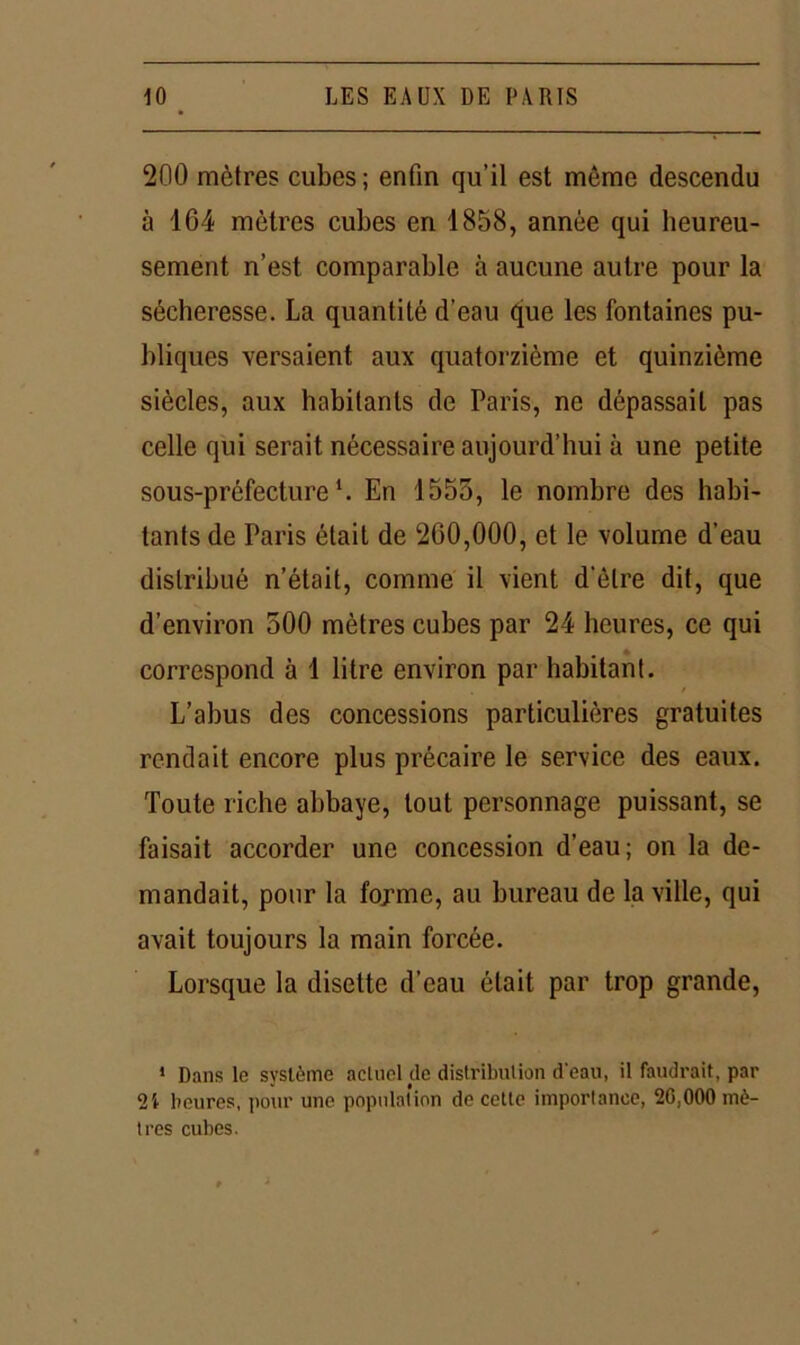 200 mètres cubes; enfin qu’il est même descendu à 164 mètres cubes eri 1858, année qui heureu- sement n’est comparable à aucune autre pour la sécheresse. La quantité d’eau que les fontaines pu- bliques versaient aux quatorzième et quinzième siècles, aux habitants de Paris, ne dépassait pas celle qui serait nécessaire aujourd’hui à une petite sous-préfecture1. En 1555, le nombre des habi- tants de Paris était de 260,000, et le volume d’eau distribué n’était, comme il vient d'être dit, que d’environ 500 mètres cubes par 24 heures, ce qui correspond à 1 litre environ par habitant. L’abus des concessions particulières gratuites rendait encore plus précaire le service des eaux. Toute riche abbaye, tout personnage puissant, se faisait accorder une concession d’eau; on la de- mandait, pour la fopme, au bureau de la ville, qui avait toujours la main forcée. Lorsque la disette d’eau était par trop grande, ' Dans le système actuel de distribution d'eau, il faudrait, par 2i heures, pour une population de cette importance, 20,000 mè- tres cubes.