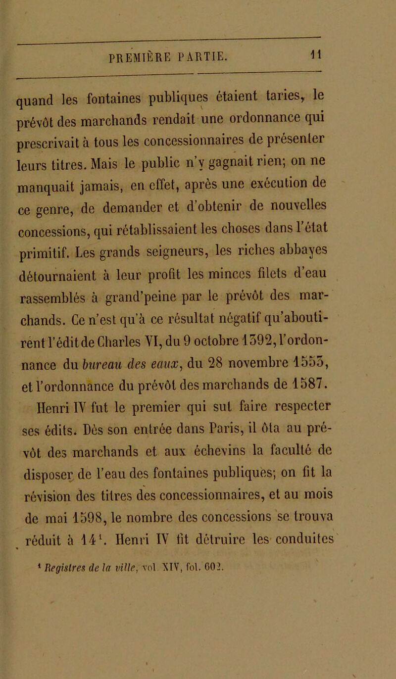 quand les fontaines publiques étaient taries, le prévôt des marchands rendait une ordonnance qui prescrivait à tous les concessionnaires de présenter leurs titres. Mais le public n’v gagnait rien; on ne manquait jamais, en effet, après une exécution de ce genre, de demander et d’obtenir de nouvelles concessions, qui rétablissaient les choses dans 1 état primitif. Les grands seigneurs, les riches abbayes détournaient à leur profit les minces filets d’eau rassemblés à grand’peine par le prévôt des mar- chands. Ce n’est qu’à ce résultat négatif qu’abouti- rent l’édit de Charles VI, du 9 octobre 1392, l’ordon- nance du bureau des eaux, du 28 novembre 1555, et l’ordonnance du prévôt des marchands de 1587. Henri IV fut le premier qui sut faire respecter ses édits. Dès son entrée dans Paris, il ôta au pré- vôt des marchands et aux échevins la faculté de disposer de l’eau des fontaines publiques; on fit la révision des titres des concessionnaires, et au mois de mai 1598, le nombre des concessions se trouva réduit à 14 L Henri IV fit détruire les conduites