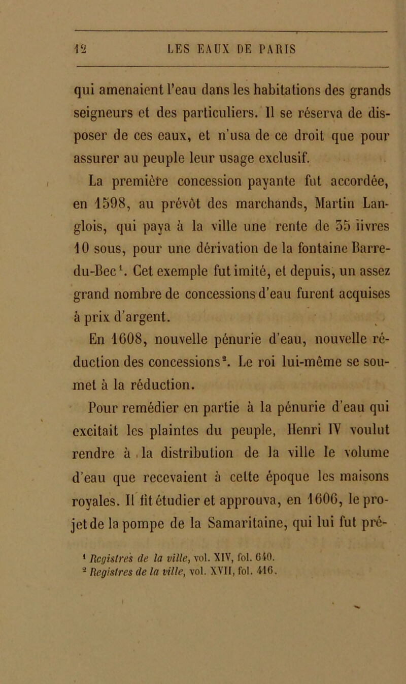 qui amenaient l’eau dans les habitations des grands seigneurs et des particuliers. 11 se réserva de dis- poser de ces eaux, et n’usa de ce droit que pour assurer au peuple leur usage exclusif. La première concession payante fut accordée, en 1598, au prévôt des marchands, Martin Lan- glois, qui paya à la ville une rente de 55 livres 10 sous, pour une dérivation de la fontaine Barre- du-Bec1. Cet exemple fut imité, et depuis, un assez grand nombre de concessions d’eau furent acquises à prix d’argent. En 1608, nouvelle pénurie d’eau, nouvelle ré- duction des concessions®. Le roi lui-même se sou- met à la réduction. Pour remédier en partie à la pénurie d’eau qui excitait les plaintes du peuple, Henri IV voulut rendre à , la distribution de la ville le volume d’eau que recevaient à celte époque les maisons royales. Il lit étudier et approuva, en 1606, le pro- jet de la pompe de la Samaritaine, qui lui fut pré- 1 Registres de la ville, vol. XIV, fol. GiO.