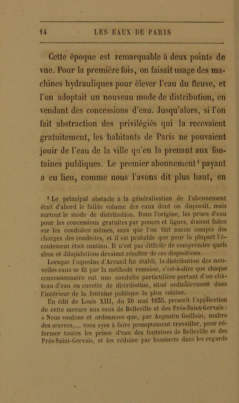 Cotte époque est remarquable à deux points de vue. Pour la première fois, on faisait usage des ma- chines hydrauliques pour élever l’eau du fleuve, et l’on adoptait un nouveau mode de distribution, en vendant des concessions d’eau. Jusqu’alors, si l’on fait abstraction des privilégiés qui la recevaient gratuitement, les habitants de Paris ne pouvaient jouir de l’eau de la ville qu’en la prenant aux fon- taines publiques. Le premier abonnement1 payant a eu lieu, comme nous l’avons dit plus haut, en 1 Le principal obstacle à la généralisation de l’abonnement était d’abord le faible volume des eaux dont on disposait, mais surtout le mode de distribution. Dans l’origine, les prises d’eau pour les concessions gratuites par pouces et lignes, étaient faites sur les conduites mêmes, sans que l’on tînt aucun compte des charges des conduites, et il est probable que pour la plupart l’é- coulement était continu. Il n’est pas difficile de comprendre quels abus et dilapidations devaient résulter de ces dispositions. Lorsque l’aqueduc d'Arcueil fut établi, la distribution des nou- velles eaux se fit par la méthode romaine, c’est-à-dire que chaque concessionnaire eut une conduite particulière partant d’un châ- teau d’eau ou cuvette de distribution, situé ordinairement dans l’intérieur de la fontaine publique la plus voisine. Un édit de Louis XIII, du 26 mai 1635, prescrit l’application de celle mesure aux eaux de Bclleville et des Prés-Saint-Gervais : « Nous voulons et ordonnons que, par Augustin Guillain, maître des œuvres,... vous ayez à faire promptement travailler, pour ré- former toutes les prises d’eau des fontaines de Bclleville et des Prés-Saint-Gervais, et les réduire par bassinets dans les regards