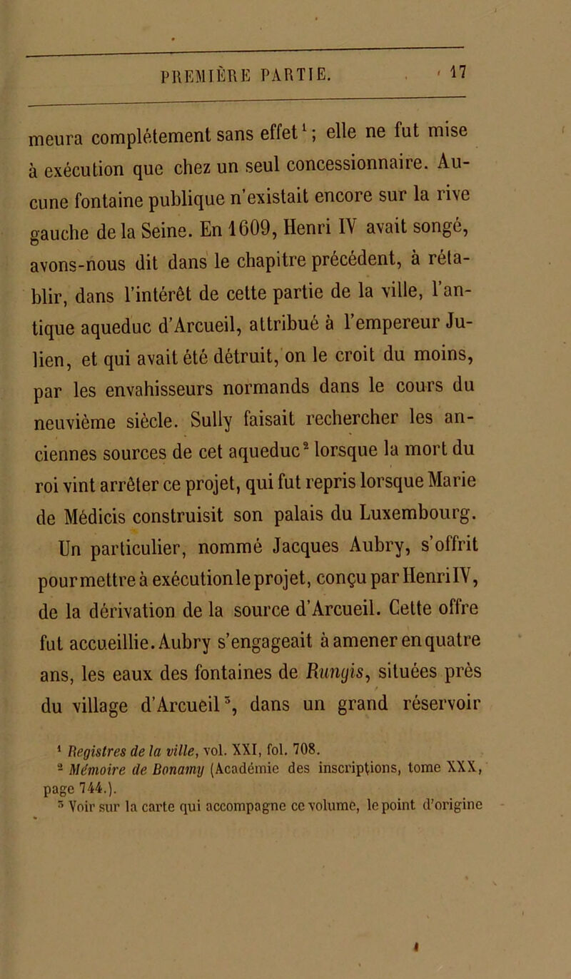 meura complètement sans effet1; elle ne fut mise à exécution que chez un seul concessionnaiie. Au- cune fontaine publique n existait encoie sur la rive gauche de la Seine. En 1609, Henri 1Y avait songé, o avons-nous dit dans le chapitre precedent, à i éta- blir, dans l’intérêt de cette partie de la ville, l’an- tique aqueduc d’Arcueil, attribué à l’empereur Ju- lien, et qui avait été détruit, on le croit du moins, par les envahisseurs normands dans le cours du neuvième siècle. Sully faisait rechercher les an- ciennes sources de cet aqueduc2 lorsque la mort du roi vint arrêter ce projet, qui fut repris lorsque Marie de Médicis construisit son palais du Luxembourg. Un particulier, nommé Jacques Aubry, s’offrit pour mettre à exécutionle projet, conçu par HenrilV, de la dérivation de la source d’Arcueil. Cette offre fut accueillie. Aubry s’engageait à amener en quatre ans, les eaux des fontaines de Runyis, situées près du village d’Arcueil5, dans un grand réservoir 1 Registres de la ville, vol. XXI, fol. 708. 2 Mémoire de Bonamy (Académie des inscriptions, tome XXX, page 744.). 5 Voir sur la carte qui accompagne ce volume, le point d'origine