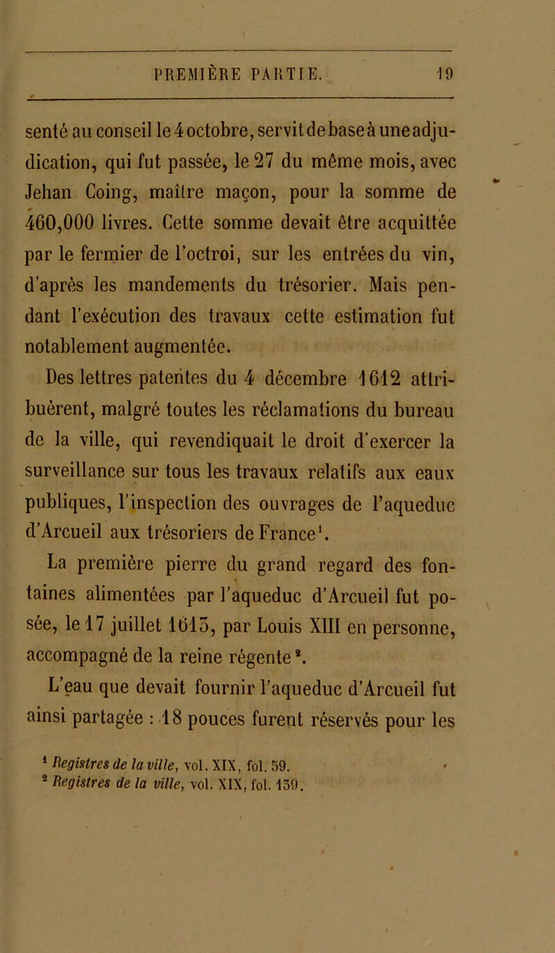 senté au conseil le 4 octobre, servi t de base à une adju- dication, qui fut passée, le 27 du même mois, avec Jehan Coing, maître maçon, pour la somme de 460,000 livres. Cette somme devait être acquittée par le fermier de l’octroi, sur les entrées du vin, d’après les mandements du trésorier. Mais pen- dant l’exécution des travaux cette estimation fut notablement augmentée. Des lettres patentes du 4 décembre 1612 attri- buèrent, malgré toutes les réclamations du bureau de la ville, qui revendiquait le droit d’exercer la surveillance sur tous les travaux relatifs aux eaux publiques, l’inspection des ouvrages de l’aqueduc d’Arcueil aux trésoriers de France1. La première pierre du grand regard des fon- taines alimentées par l’aqueduc d’Arcueil fut po- sée, le 17 juillet 1615, par Louis XIII en personne, accompagné de la reine régente*. L eau que devait fournir l’aqueduc d’Arcueil fut ainsi partagée : 18 pouces furent réservés pour les 1 Registres de la ville, vol. XIX, fol. 59. 2 Registres de la ville, vol. XIX, fol. 139.