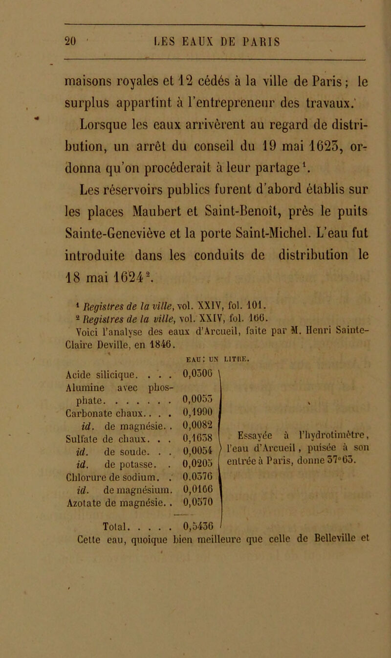 maisons royales et 12 cédés à la ville de Paris ; le surplus appartint à l’entrepreneur des travaux. Lorsque les eaux arrivèrent au regard de distri- bution, un arrêt du conseil du 19 mai 1623, or- donna qu’on procéderait à leur partage1. Les réservoirs publics furent d’abord établis sur les places Maubert et Saint-Benoît, près le puits Sainte-Geneviève et la porte Saint-Michel. L’eau fut introduite dans les conduits de distribution le 18 mai 16243. 1 Registres de la ville, vol. XXIV, fol. 101. 2 Registres de la ville, vol. XXIV, fol. 166. Voici l’analyse des eaux d’Arcueil, faite par M. Henri Sainte- Claire Deville, en 1846. eau: un litiie. Acide silicique. . . . 0,0306 Alumine avec phos- phate 0,0055 Carbonate chaux.. . . 0,1990 id. de magnésie. . 0,0082 Sulfale de chaux. . . 0,1638 id. de soude. . . 0,0054 id. de potasse. . 0,0205 Chlorure de sodium. . 0,0576 id. de magnésium. 0,0106 Azotate de magnésie.. 0,0570 Total 0,5436 Cette eau, quoique bien meilleure que celle de Bellevillc et I Essayée à l’hydrotimètre, l’eau d’Arcueil, puisée à son entrée à Paris, donne 37°63.