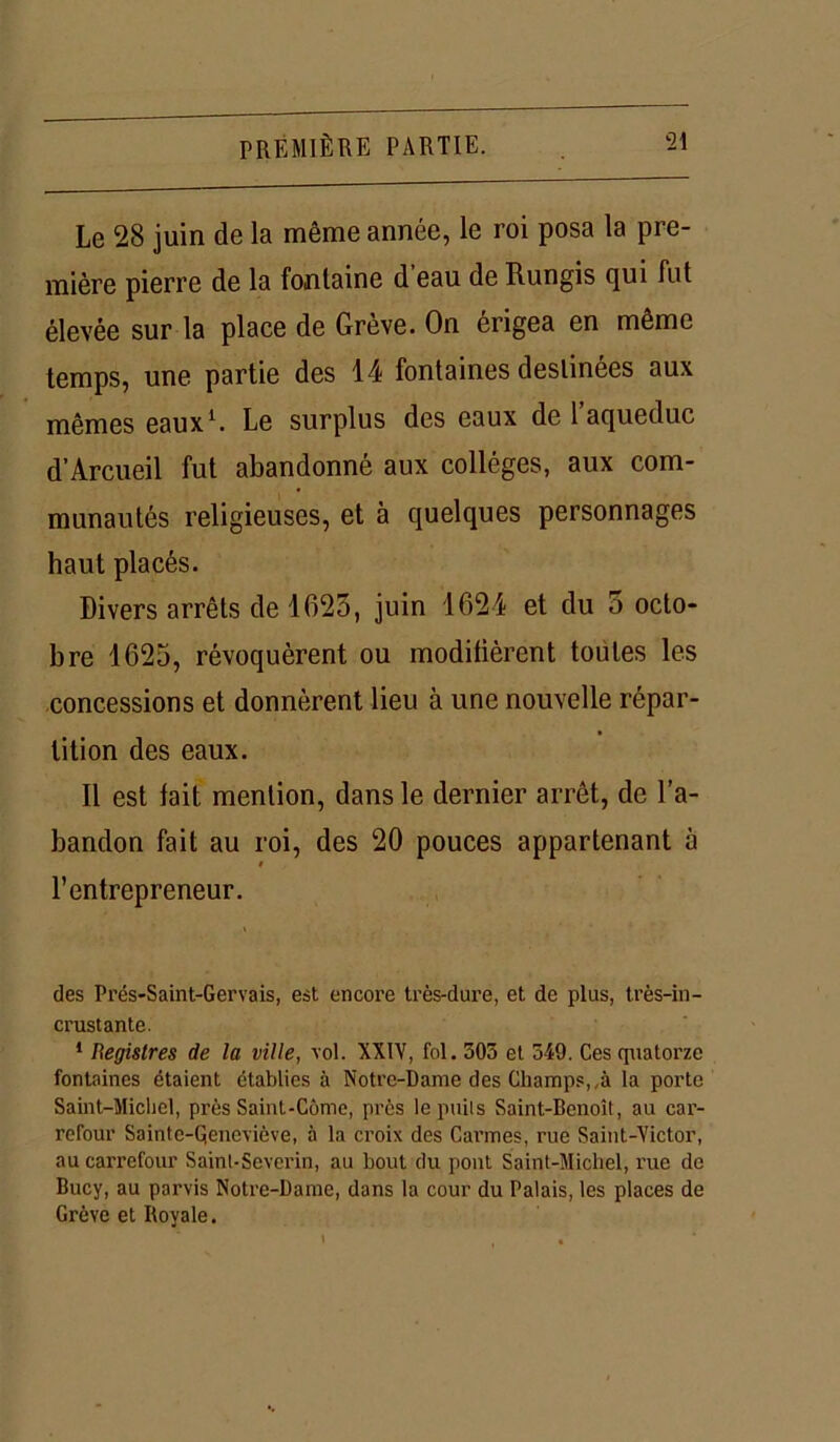 Le 28 juin de la même année, le roi posa la pre- mière pierre de la fontaine d eau de Rungis qui fut élevée sur la place de Grève. On érigea en même temps, une partie des 14 fontaines destinées aux mêmes eaux1. Le surplus des eaux de l’aqueduc d’Arcueil fut abandonné aux collèges, aux com- munautés religieuses, et à quelques personnages haut placés. Divers arrêts de 1623, juin 1624 et du 5 octo- bre 1625, révoquèrent ou moditièrent toutes les concessions et donnèrent lieu à une nouvelle répar- tition des eaux. Il est fait mention, dans le dernier arrêt, de l’a- bandon fait au roi, des 20 pouces appartenant à 0 l’entrepreneur. des Prés-Saint-Gervais, est encore très-dure, et de plus, très-in- crustante. 1 Registres de la ville, vol. XXIV, fol. 305 et 549. Ces quatorze fontaines étaient établies à Notre-Dame des Champs,,à la porte Saint-Michel, près Saint-Côme, près le puits Saint-Benoît, au car- refour Sainte-Qeneviève, à la croix des Carmes, rue Saint-Victor, au carrefour Saint-Severin, au bout du pont Saint-Michel, rue de Bucy, au parvis Notre-Dame, dans la cour du Palais, les places de Grève et Royale.