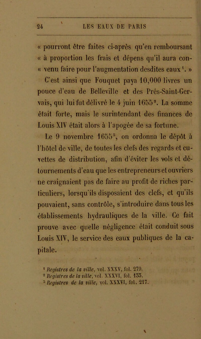 « pourront être faites ci-après qu’en remboursant « à proportion les frais et dépens qu’il aura con- « venu faire pour l’augmentation desdites eaux1. » C’est ainsi que Fouquet paya 10,000 livres un pouce d’eau de Belleville et des Prés-Saint-Ger- vais, qui lui fut délivré le 4 juin 16552 *. La somme était forte, mais le surintendant des finances de Louis XIV était alors à l’apogée de sa fortune. Le 9 novembre 16555, on ordonna le dépôt à l’hôtel de ville, de toutes les clefs des regards et cu- vettes de distribution, afin d’éviter les vols et dé- tournements d’eau que les entrepreneurs et ouvriers ne craignaient pas de faire au profit de riches par- ticuliers, lorsqu’ils disposaient des clefs, et qu’ils pouvaient, sans contrôle, s’introduire dans tous les établissements hydrauliques de la ville. Ce fait prouve avec quelle négligence était conduit sous Louis XIV, le service des eaux publiques de la ca- pitale. 1 Registres de la ville, vol. XXXV, fol. 279. - Registres (le la ville, vol. XXXVI, fol. 133. r’ Registres de la ville, vol. XXXVI, fol. 217.