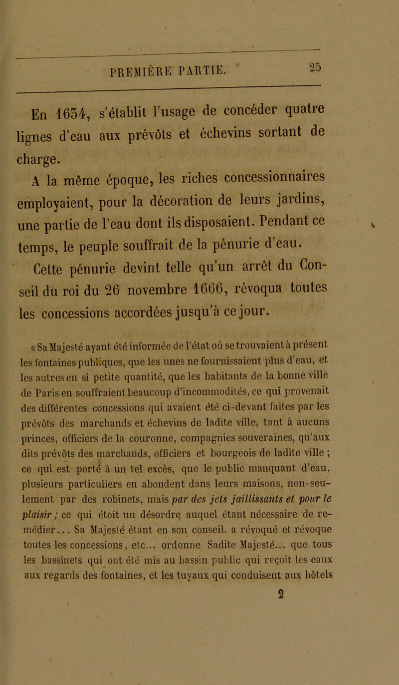 En 1634, s’établit l’usage de concéder quatre lignes d’eau aux prévôts et échevins sortant de charge. A la même époque, les riches concessionnaires employaient, pour la décoration de leurs jardins, une partie de l eau dont ils disposaient. Pendant ce temps, le peuple souffrait de la pénurie d’eau. Celte pénurie devint telle qu’un arrêt du Con- seil du roi du 26 novembre 1666, révoqua toutes les concessions accordées jusqu’à ce jour. « Sa Majesté ayant été informée de l’état où se trouvaient à présent les fontaines publiques, que les unes ne fournissaient plus d’eau, et les autres en si petite quantité, que les habitants de la bonne ville de Paris en souffraient beaucoup d’incommodités, ce qui provenait des différentes concessions qui avaient été ci-devant faites par les prévôts des marchands et échevins de ladite ville, tant à aucuns princes, officiers de la couronne, compagnies souveraines, qu’aux dits prévôts des marchands, officiers et bourgeois de ladite ville ; ce qui est porté à un tel excès, que le public manquant d’eau, plusieurs particuliers en abondent dans leurs maisons, non-seu- lement par des robinets, mais par des jets jaillissants et pour le plaisir ; ce qui étoit un désordre auquel étant nécessaire de re- médier. .. Sa Majesté étant en son conseil, a révoqué et révoque toutes les concessions, etc... ordonne Sadite Majesté... que tous les bassinets qui ont été mis au bassin public qui reçoit les eaux aux regards des fontaines, et les tuyaux qui conduisent aux hôtels 2