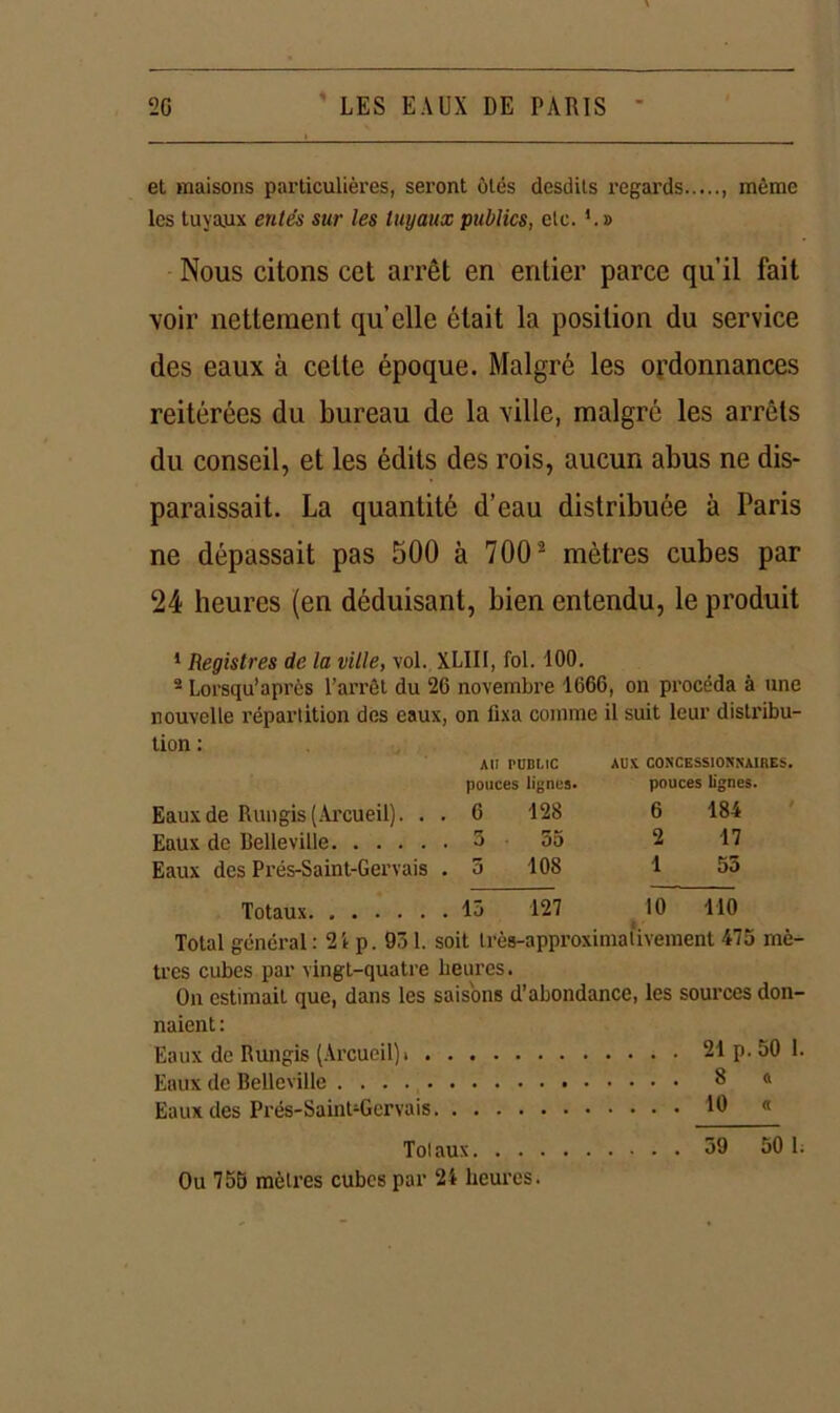 et maisons particulières, sei’ont ôtés desdils regards , môme les tuyaux entés sur les tuyaux publics, etc. » Nous citons cet arrêt en entier parce qu’il fait voir nettement quelle était la position du service des eaux à cette époque. Malgré les ordonnances reitérées du bureau de la ville, malgré les arrêts du conseil, et les édits des rois, aucun abus ne dis- paraissait. La quantité d’eau distribuée à Paris ne dépassait pas 500 à 7002 mètres cubes par 24 heures (en déduisant, bien entendu, le produit * Registres de la ville, vol. XLIII, fol. 100. 2 Lorsqu’après l’arrêt du 26 novembre 1666, on procéda à une nouvelle répartition des eaux, on fixa comme il suit leur distribu- tion : AU PUBLIC AUX concessionnaires. pouces lignes. pouces lignes. Eaux de Rungis (Arcueil). . . 6 128 6 184 Eaux de Belleville 3 55 2 17 Eaux des Prés-Saint-Gervais . , 3 108 1 55 Totaux . 13 127 10 110 Total général : 21 p. 931. soit très-approximalivement 473 mè- tres cubes par vingt-quatre heures. On estimait que, dans les saisons d’abondance, les sources don- naient : Eaux de Rungis (Arcueil)t 21 p. 50 1. Eaux de Belleville 8 « Eaux des Prés-SainOGervais 10 « Totaux 39 50 1. Ou 75S mètres cubes par 2i heures.