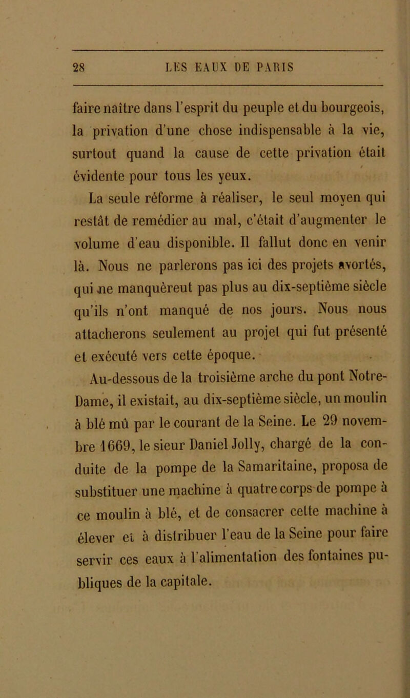 faire naître dans l’esprit du peuple et du bourgeois, la privation d’une chose indispensable à la vie, surtout quand la cause de cette privation était / évidente pour tous les yeux. La seule réforme à réaliser, le seul moyen qui restât de remédier au mal, c’était d’augmenter le volume d’eau disponible. Il fallut donc en venir là. Nous ne parlerons pas ici des projets avortés, qui ue manquèrent pas plus au dix-septième siècle qu’ils n’ont manqué de nos jours. Nous nous attacherons seulement au projet qui fut présenté et exécuté vers cette époque. Au-dessous de la troisième arche du pont Notre- Dame, il existait, au dix-septième siècle, un moulin à blé mû par le courant de la Seine. Le 29 novem- bre 1669, le sieur Daniel Jolly, chargé de la con- duite de la pompe de la Samaritaine, proposa de substituer une machine à quatre corps de pompe à ce moulin à blé, et de consacrer celte machine à élever et à distribuer l’eau de la Seine pour faire servir ces eaux à 1 alimentation des fontaines pu- bliques de la capitale.