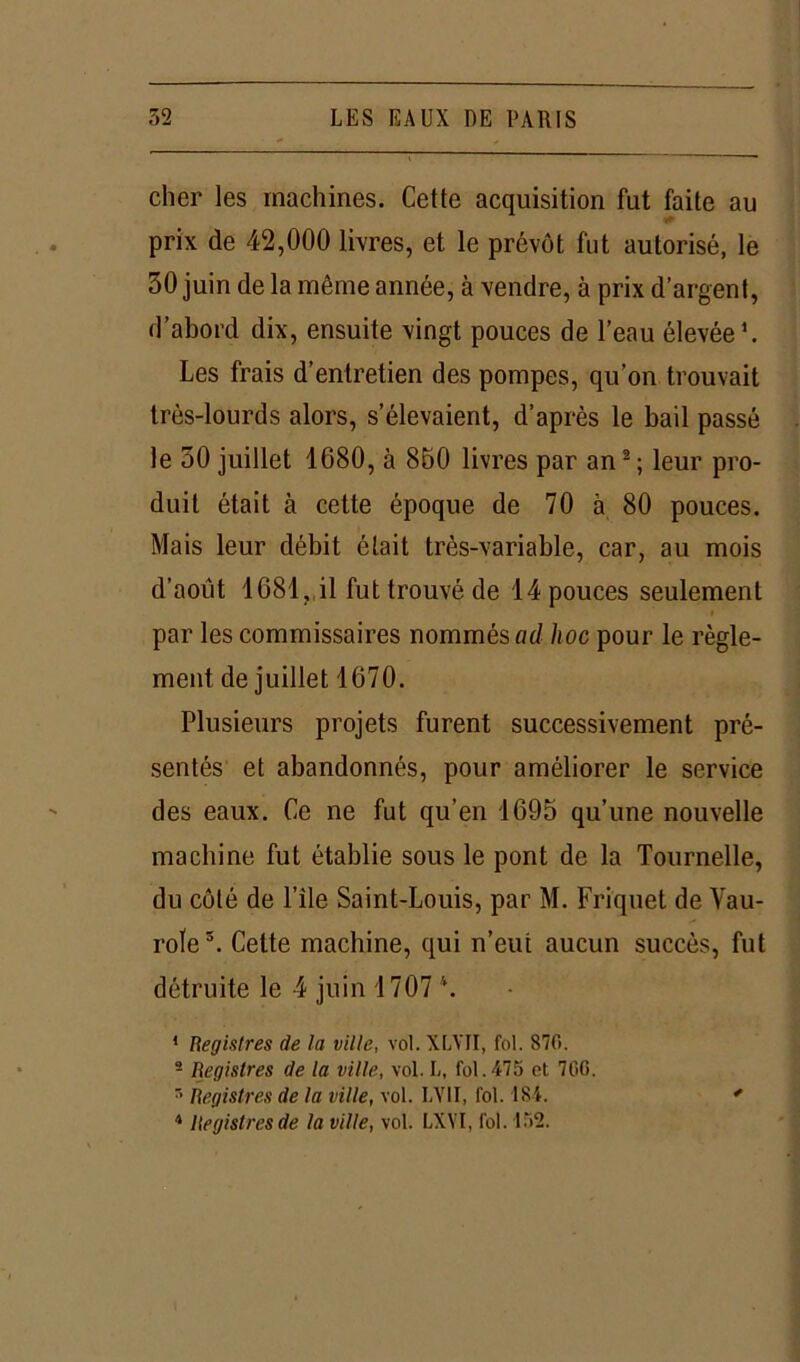 cher les machines. Cette acquisition fut faite au prix de 42,000 livres, et le prévôt fut autorisé, le 30 juin de la même année, à vendre, à prix d’argent, d’abord dix, ensuite vingt pouces de l’eau élevée1. Les frais d’entretien des pompes, qu’on trouvait très-lourds alors, s’élevaient, d’après le bail passé le 50 juillet 1680, à 850 livres par an2; leur pro- duit était à cette époque de 70 à 80 pouces. Mais leur débit était très-variable, car, au mois d’août 1681, il fut trouvé de 14 pouces seulement i par les commissaires nommés ad hoc pour le règle- ment de juillet 1670. Plusieurs projets furent successivement pré- sentés et abandonnés, pour améliorer le service des eaux. Ce ne fut qu’en 1695 qu’une nouvelle machine fut établie sous le pont de la Tournelle, du côté de l’ile Saint-Louis, par M. Friquet de Vau- role3. Cette machine, qui n’eut aucun succès, fut détruite le 4 juin 1707 \ 1 Registres de la ville, vol. XLYII, fol. 870. 2 Registres de la ville, vol. L, fol.475 et 700. s Registres de la ville, vol. LV1I, fol. 184. *