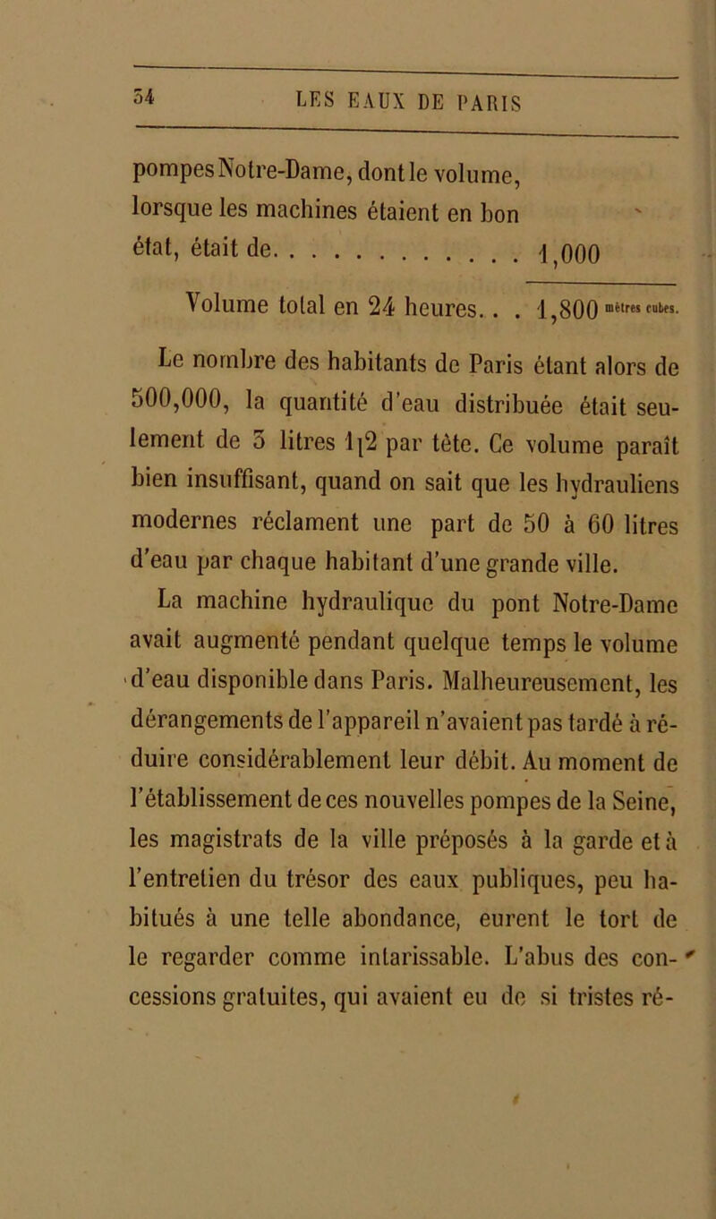 pompesNotre-Dame, dontle volume, lorsque les machines étaient en bon état, était de \ ooq Volume total en 24 heures.. . 1,800 Le nombre des habitants de Paris étant alors de 500,000, la quantité d’eau distribuée était seu- lement de 5 litres 1{2 par tète. Ce volume paraît bien insuffisant, quand on sait que les hydrauliens modernes réclament une part de 50 à 60 litres d'eau par chaque habitant d’une grande ville. La machine hydraulique du pont Notre-Dame avait augmenté pendant quelque temps le volume d’eau disponible dans Paris. Malheureusement, les dérangements de l’appareil n’avaient pas tardé à ré- duire considérablement leur débit. Au moment de l’établissement de ces nouvelles pompes de la Seine, les magistrats de la ville préposés à la garde et à l’entretien du trésor des eaux publiques, peu ha- bitués à une telle abondance, eurent le tort de le regarder comme intarissable. L’abus des con- * cessions gratuites, qui avaient eu de si tristes ré-