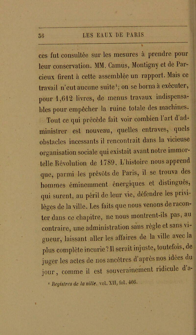 ces fut consultée sur les mesures à prendre pour leur conservation. MM. Camus, Montigny et de Par- cieux firent à cette assemblée un rapport. Mais ce travail n’eut aucune suite1; on se borna à exécutei, pour 1,612 livres, de menus travaux indispensa- bles pour empêcher la ruine totale des machines. Tout ce qui précède fait voir combien 1 art d ad- ministrer est nouveau, quelles entraves, quels obstacles incessants il rencontrait dans la vicieuse organisation sociale qui existait avant notre immor- telle Révolution de 1789. L histoire nous apprend que, parmi les prévôts de Paris, il se trouva des hommes éminemment énergiques et distingués, qui surent, au péril de leur vie, défendre les pii\i- léges de la ville. Les faits que nous venons de î acon- ter dans ce chapitre, ne nous montrent-ils pas, au contraire, une administration sans règle et sans \i- gueur, laissant aller les affaires de la ville avec la plus complète incurie? Il serait injuste, toutefois, de juger les actes de nos ancêtres d après nos idées du jour, comme il est souverainement ridicule d a-