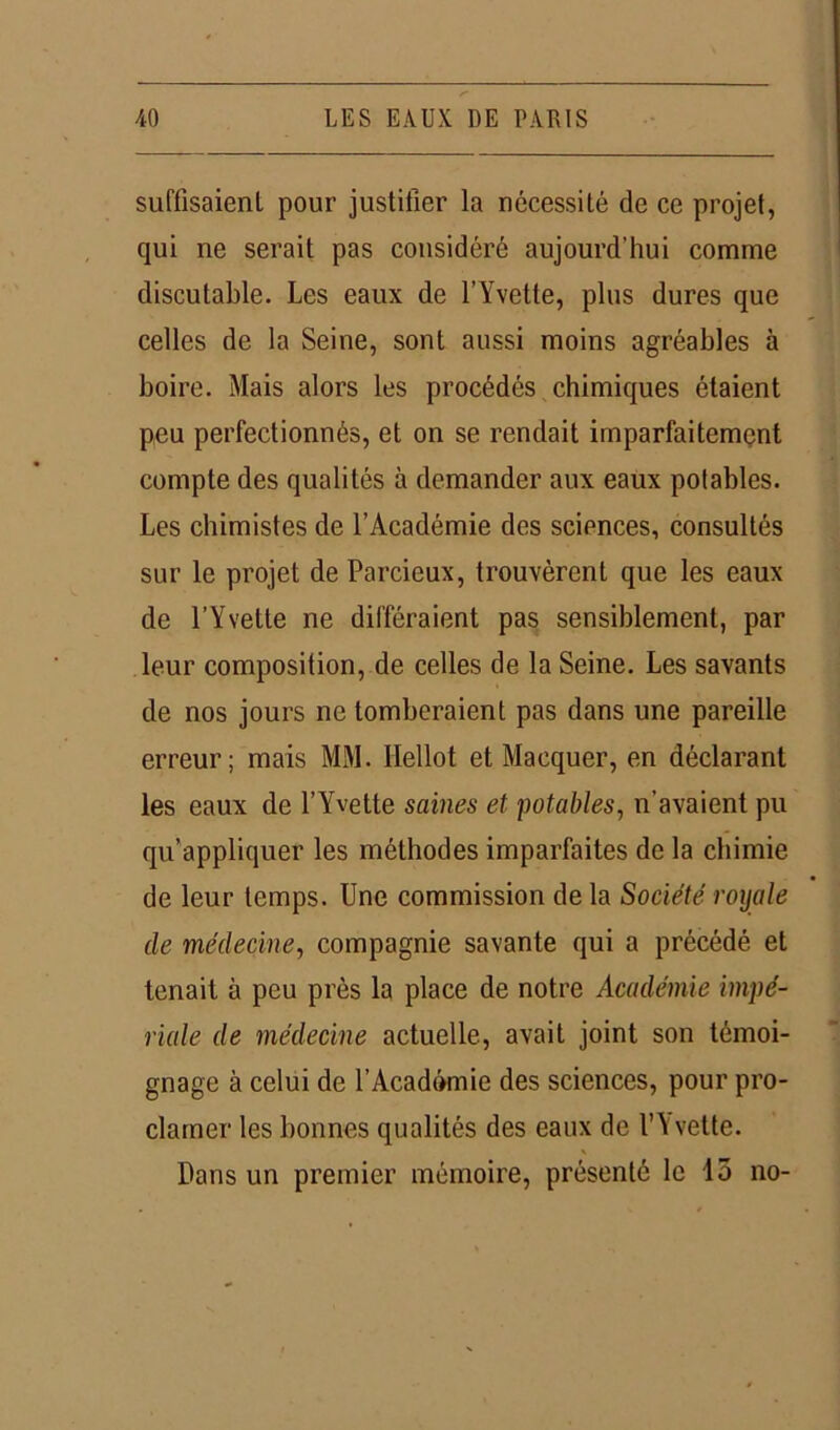 suffisaient pour justifier la nécessité de ce projet, qui ne serait pas considéré aujourd’hui comme discutable. Les eaux de l’Yvette, plus dures que celles de la Seine, sont aussi moins agréables à boire. Mais alors les procédés chimiques étaient peu perfectionnés, et on se rendait imparfaitement compte des qualités à demander aux eaux potables. Les chimistes de l’Académie des sciences, consultés sur le projet de Parcieux, trouvèrent que les eaux de l’Yvette ne différaient pas sensiblement, par leur composition, de celles de la Seine. Les savants de nos jours ne tomberaient pas dans une pareille erreur; mais MM. Hellot et Marquer, en déclarant les eaux de l’Yvette saines et potables, n’avaient pu qu’appliquer les méthodes imparfaites de la chimie de leur temps. Une commission de la Société royale de médecine, compagnie savante qui a précédé et tenait à peu près la place de notre Académie impé- riale de médecine actuelle, avait joint son témoi- gnage à celui de l’Académie des sciences, pour pro- clamer les bonnes qualités des eaux de l’Yvette. Dans un premier mémoire, présenté le 15 no-