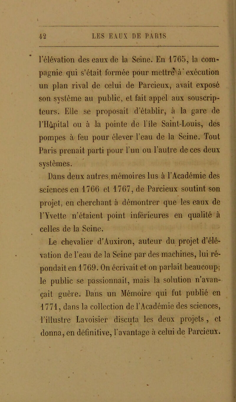 l’élévation des eaux de la Seine. En 1765, la com- pagnie qui s’était formée pour mettre'à'exécution un plan rival de celui de Parcieux, avait exposé son système au public, et fait appel aux souscrip- teurs. Elle se proposait d’établir, à la gare de l’Hûpilal ou à la pointe de l île Saint-Louis, des pompes à feu pour élever l’eau de la Seine. Tout Paris prenait parti pour l’un ou l’autre de ces deux systèmes. Dans deux autres, mémoires lus à l’Académie des sciences en 1766 et 1767, de Parcieux soutint son projet, en cherchant à démontrer que les eaux de l’Yvette n’étaient point inférieures en qualité à celles de la Seine. Le chevalier d’Auxiron, auteur du projet d’élé- vation de l’eau de la Seine par des machines, lui ré- pondait en 1769. On écrivait et on parlait beaucoup; le public se passionnait, mais la solution n’avan- çait guère. Dans un Mémoire qui fut publié en 1771, dans la collection de l’Académie des sciences, l’illustre Lavoisier discuta les deux projets, et donna, en définitive, l'avantage à celui de Parcieux.