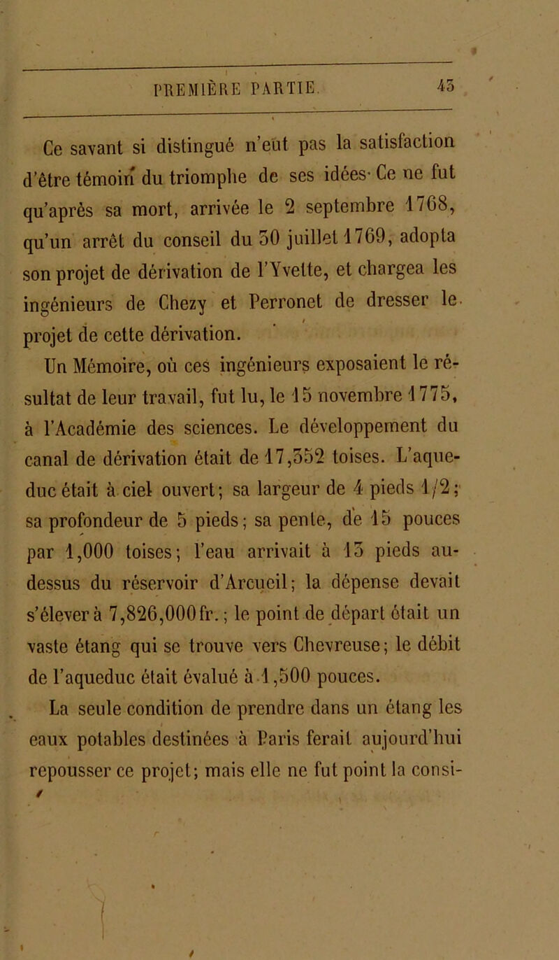 Ce savant si distingué n’eut pas la satisfaction d’être témoin du triomphe de ses idées- Ce ne fut qu’après sa mort, arrivée le 2 septembre 4768, qu’un arrêt du conseil du 50 juillet 1769, adopta son projet de dérivation de l’Yvette, et chargea les ingénieurs de Chezy et Perronet de dresser le. projet de cette dérivation. Un Mémoire, où ces ingénieurs exposaient le ré- sultat de leur travail, fut lu, le 45 novembre 4 775, à l’Académie des sciences. Le développement du canal de dérivation était de 17,552 toises. L’aque- duc était à ciel ouvert; sa largeur de 4 pieds 1/2; sa profondeur de 5 pieds; sa pente, de 15 pouces par 1,000 toises; l’eau arrivait à 15 pieds au- dessus du réservoir d’Arcueil; la dépense devait s’élèvera 7,826,000fr. ; le point de départ ôtait un vaste étang qui se trouve vers Chevreuse ; le débit de l’aqueduc était évalué à 1,500 pouces. La seule condition de prendre dans un étang les eaux potables destinées à Paris ferait aujourd’hui repousser ce projet; mais elle ne fut point la consi- / »