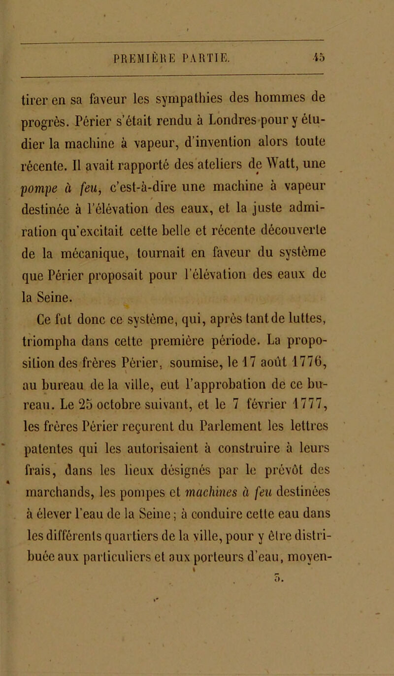 tirer en sa faveur les sympathies des hommes de progrès. Périer s’était rendu à Londres pour y étu- dier la machine à vapeur, d’invention alors toute récente. Il avait rapporté des ateliers de Watt, une pompe à feu, c’est-à-dire une machine à vapeur destinée à l’élévation des eaux, et la juste admi- ration qu’excitait cette belle et récente découverte de la mécanique, tournait en faveur du système que Périer proposait pour l’élévation des eaux de la Seine. Ce fut donc ce système, qui, après tant de luttes, triompha dans cette première période. La propo- sition des frères Périer, soumise, le 17 août 1776, au bureau de la ville, eut l’approbation de ce bu- reau. Le 25 octobre suivant, et le 7 février 1777, les frères Périer reçurent du Parlement les lettres patentes qui les autorisaient à construire à leurs frais, dans les lieux désignés par le prévôt des marchands, les pompes et machines à feu destinées à élever l’eau de la Seine ; à conduire cette eau dans les différents quartiers de la ville, pour y être distri- buée aux particuliers et aux porteurs d’eau, moyen-