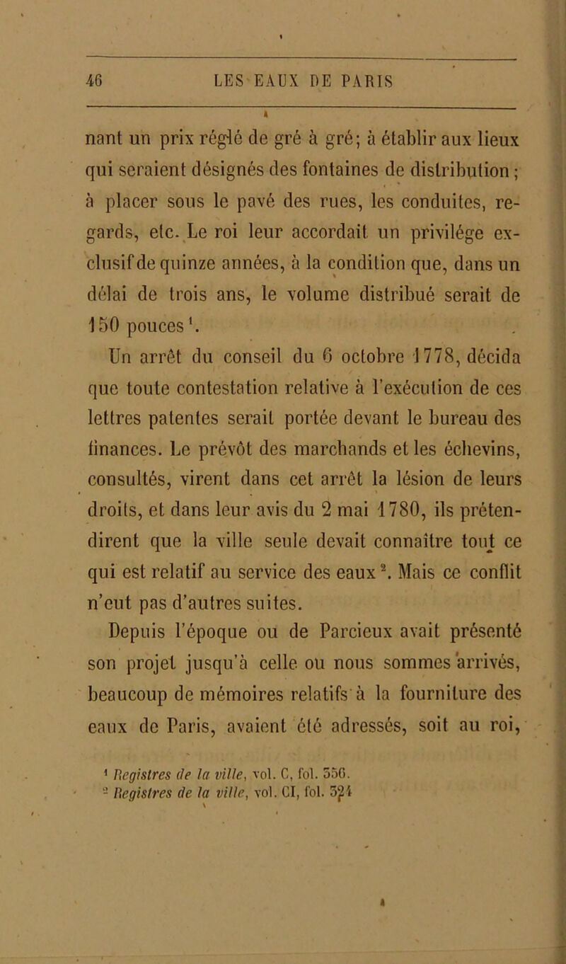 nant un prix réglé de gré à gré; à établir aux lieux qui seraient désignés des fontaines de distribution ; à placer sous le pavé des rues, les conduites, re- gards, etc. Le roi leur accordait un privilège ex- clusif de quinze années, à la condition que, dans un délai de trois ans, le volume distribué serait de 150 pouces1. Un arrêt du conseil du 6 octobre 1778, décida que toute contestation relative à l’exécution de ces lettres patentes serait portée devant le bureau des finances. Le prévôt des marchands et les échevins, consultés, virent dans cet arrêt la lésion de leurs droits, et dans leur avis du 2 mai 1780, ils préten- dirent que la ville seule devait connaître tout ce qui est relatif au service des eaux2. Mais ce conflit n’eut pas d’autres suites. Depuis l’époque ou de Parcieux avait présenté son projet jusqu’à celle ou nous sommes arrivés, beaucoup de mémoires relatifs à la fourniture des eaux de Paris, avaient été adressés, soit au roi, 1 Registres (le la ville, vol. C, fol. 550. 2 Registres cle la ville, vol. CI, fol.