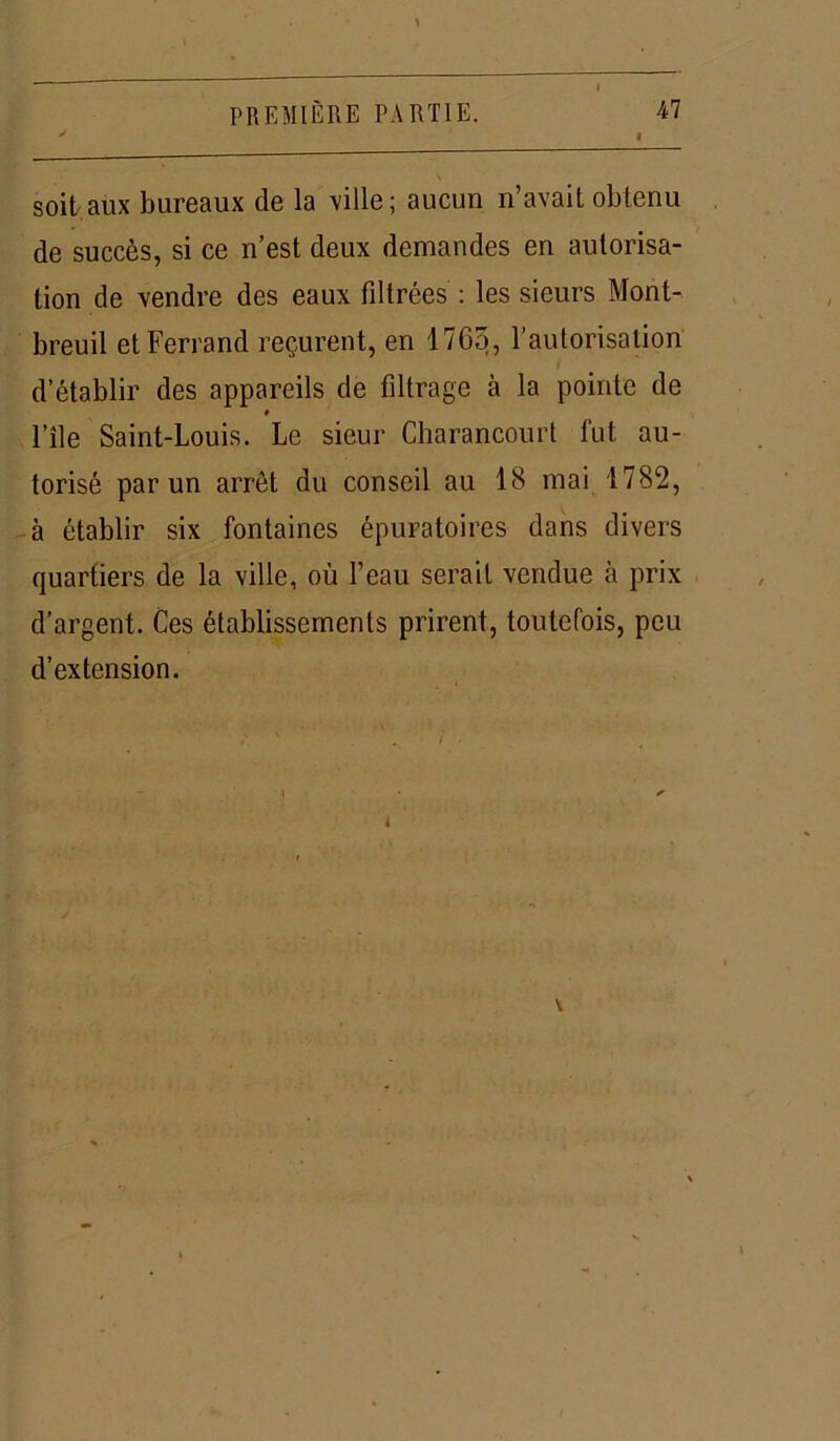 v soit aux bureaux de la ville; aucun n’avait obtenu de succès, si ce n’est deux demandes en autorisa- tion de vendre des eaux filtrées : les sieurs Monl- breuil et Ferrand reçurent, en 1765, l’autorisation d’établir des appareils de filtrage à la pointe de l’île Saint-Louis. Le sieur Charancourt fut au- torisé par un arrêt du conseil au 18 mai 1782, à établir six fontaines épuratoires dans divers quartiers de la ville, où l’eau serait vendue à prix d’argent. Ces établissements prirent, toutefois, peu d’extension. L \