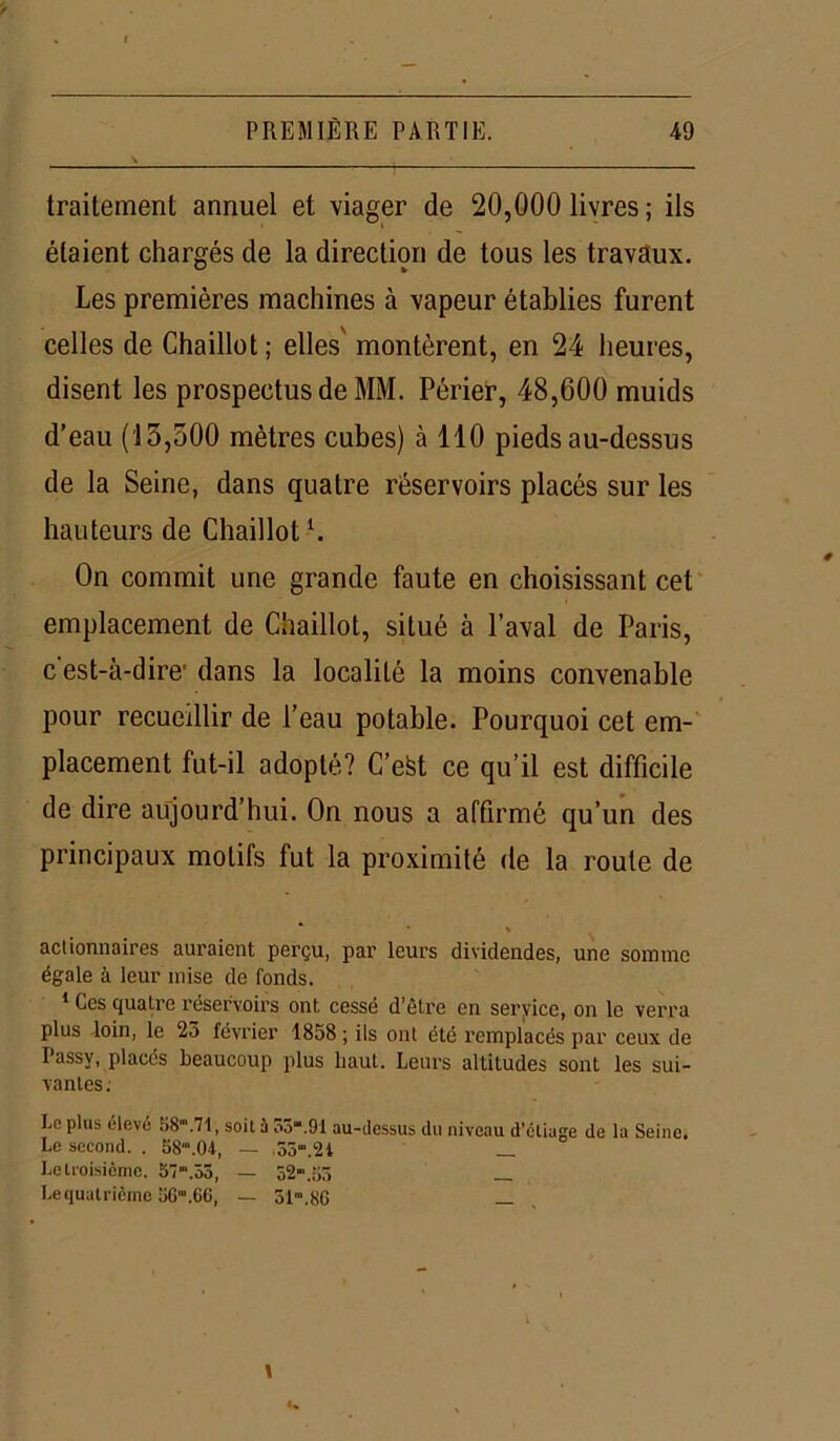 traitement annuel et viager de 20,000 livres ; ils étaient chargés de la direction de tous les travaux. Les premières machines à vapeur établies furent celles de Chaillot; elles montèrent, en 24 heures, disent les prospectus de MM. Périer, 48,600 muids d’eau (i3,500 mètres cubes) à 140 pieds au-dessus de la Seine, dans quatre réservoirs placés sur les hauteurs de Chaillotl. On commit une grande faute en choisissant cet emplacement de Chaillot, situé à l’aval de Paris, c est-à-dire1 dans la localité la moins convenable pour recueillir de l’eau potable. Pourquoi cet em- placement fut-il adopté? C’efet ce qu’il est difficile de dire aujourd’hui. On nous a affirmé qu’un des principaux motifs fut la proximité de la route de actionnaires auraient perçu, par leurs dividendes, une somme égale à leur mise de fonds. 1 Ces quatre réservoirs ont cessé d’être en service, on le verra plus loin, le 23 février 1858 ; ils ont été remplacés par ceux de Passy, places beaucoup plus haut. Leurs altitudes sont les sui- vantes. Lo plus élève 58“\71, soit û 03“.91 au-dessus du niveau d’étiage de la Seine. Le second. . 58'.04, — ,55.2i _ Le troisième. 57“,55, — 52“.55 _ Le quatrième 56“.6C, — 31».86 — 1