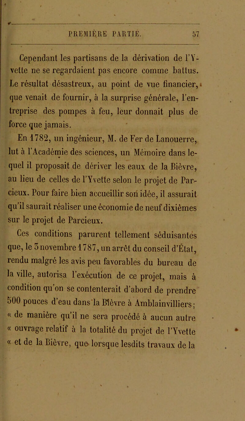 : . PREMIÈRE PARTIE. 57 Cependant les partisans de la dérivation de l’Y- vette ne se regardaient pas encore comme battus. Le résultat désastreux, au point de vue financier,», que venait de fournir, à la surprise générale, l’en- treprise des pompes à feu, leur donnait plus de force que jamais. En 1782, un ingénieur, M. de Fer de Lanouerrc, lut à l’Académie des sciences, un Mémoire dans le- quel il proposait de dériver les eaux de la Bièvre, au lieu de celles de l’Yvette selon le projet de Par- cieux. Pour faire bien accueillir son idée, il assurait qu’il saurait réaliser une économie de neuf dixièmes sur le projet de Parcieux. Ces conditions parurent tellement séduisantes que, le 5 novembre 1787, un arrêt du conseil d’État, rendu malgré les avis peu favorables du bureau de la ville, autorisa l’exécution de ce projet, mais à condition qu on se contenterait d’abord de prendre 500 pouces d’eau dans'la Bièvre à Amblainvilliers ; « de manière qu’il ne sera procédé à aucun autre « ouvrage relatif à la totalité du projet de l’Yvette « et de la Bièvre, que lorsque lesdits travaux de la