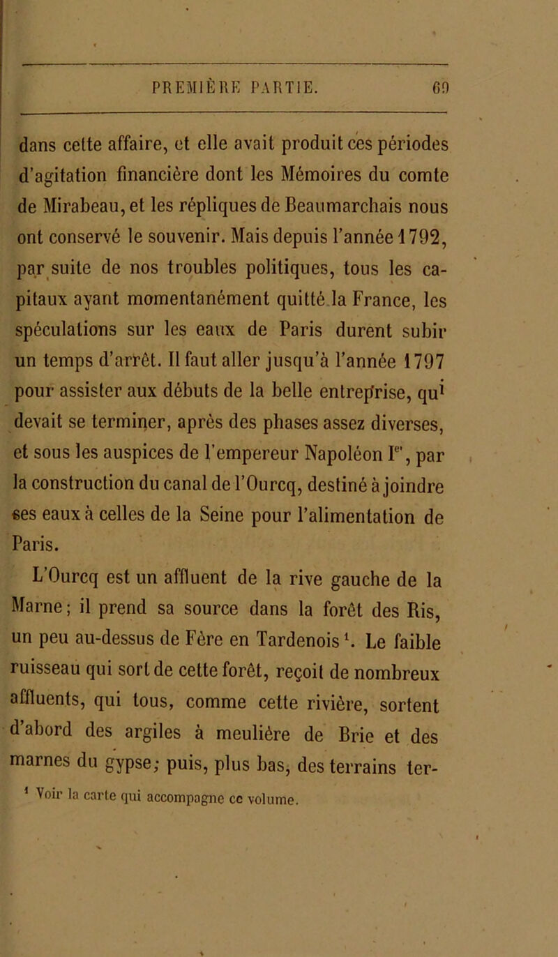 dans celte affaire, et elle avait produit ces périodes d’agitation financière dont les Mémoires du comte de Mirabeau, et les répliques de Beaumarchais nous ont conservé le souvenir. Mais depuis l’année 1792, par suite de nos troubles politiques, tous les ca- pitaux ayant momentanément quitté la France, les spéculations sur les eaux de Paris durent subir un temps d’arrêt. Il faut aller jusqu’à l’année 1797 pour assister aux débuts de la belle entreprise, qui devait se terminer, après des phases assez diverses, et sous les auspices de l’empereur Napoléon Ie’, par la construction du canal de l’Ourcq, destiné à joindre «es eaux à celles de la Seine pour l’alimentation de Paris. L’Ourcq est un affluent de la rive gauche de la Marne ; il prend sa source dans la forêt des Ris, un peu au-dessus de Fère en Tardenoisl. Le faible ruisseau qui sort de cette forêt, reçoit de nombreux affluents, qui tous, comme cette rivière, sortent d’abord des argiles à meulière de Brie et des marnes du gypse; puis, plus bas, des terrains ter- 1 Voir la carte qui accompagne ce volume.