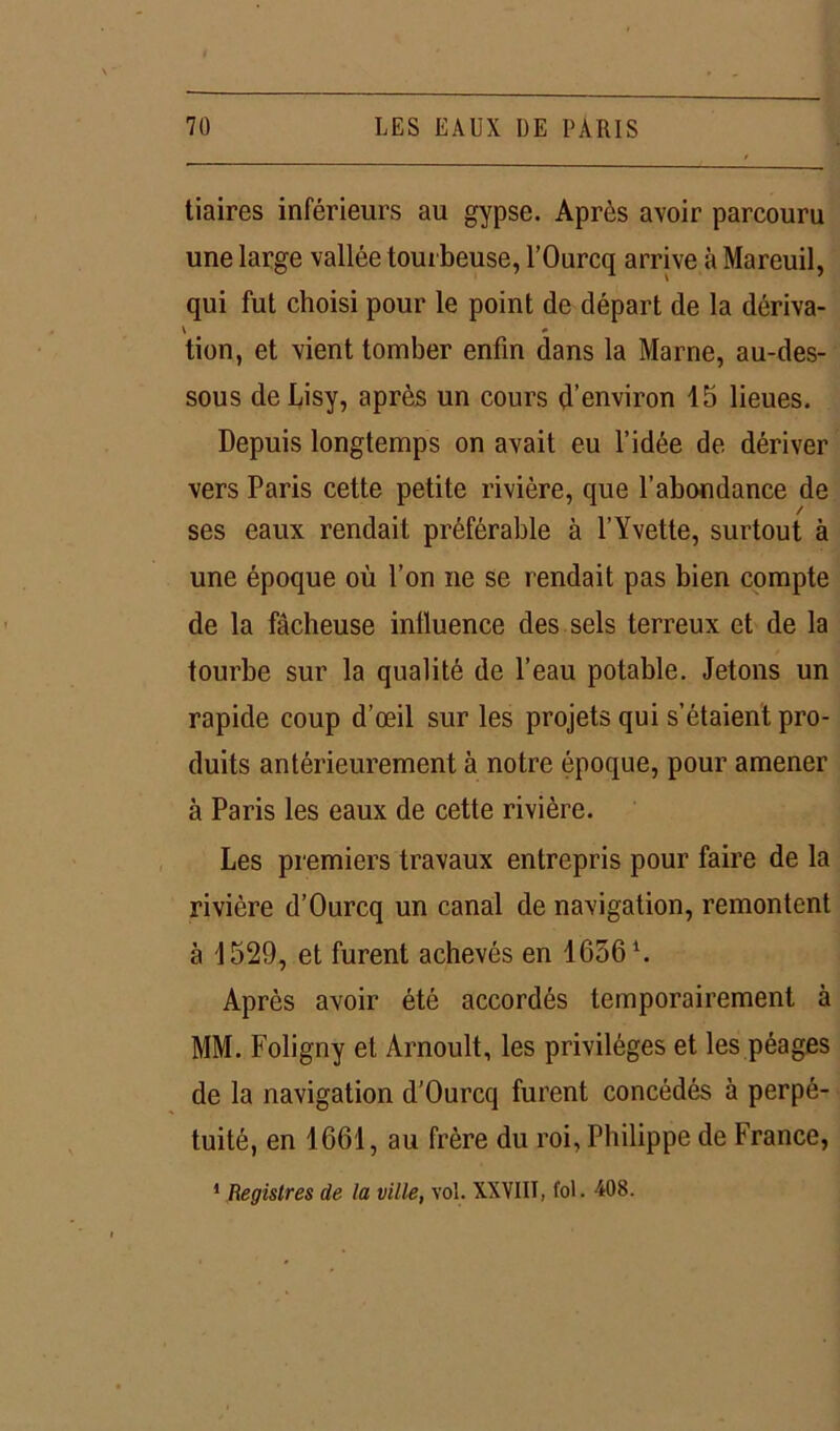 tiaires inférieurs au gypse. Après avoir parcouru une large vallée tourbeuse, l’Ourcq arrive à Mareuil, qui fut choisi pour le point de départ de la dériva- \ * tion, et vient tomber enfin dans la Marne, au-des- sous deLisy, après un cours d’environ 15 lieues. Depuis longtemps on avait eu l’idée de dériver vers Paris cette petite rivière, que l’abondance de ses eaux rendait préférable à l’Yvette, surtout à une époque où l’on ne se rendait pas bien compte de la fâcheuse influence des sels terreux et de la tourbe sur la qualité de l’eau potable. Jetons un rapide coup d’œil sur les projets qui s’étaient pro- duits antérieurement à notre époque, pour amener à Paris les eaux de cette rivière. Les premiers travaux entrepris pour faire de la rivière d’Ourcq un canal de navigation, remontent à 1529, et furent achevés en 1636 \ Après avoir été accordés temporairement à MM. Foligny et Arnoult, les privilèges et les péages de la navigation d’Ourcq furent concédés à perpé- tuité, en 1661, au frère du roi, Philippe de France,
