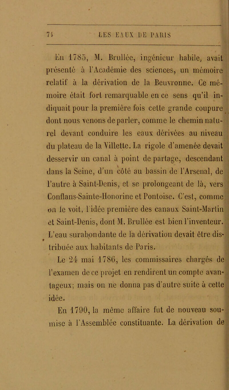 ■ En 1785, M. Brulléc, ingénieur habile, avait présenté à l’Académie des sciences, un mémoire relatif à la dérivation de la Beuvronne. Ce mé- moire était fort remarquable en ce sens qu’il in- diquait pour la première fois cette grande coupure dont nous venons de parler, comme le chemin natu- rel devant conduire les eaux dérivées au niveau du plateau de la Villetle. La rigole d’amenée devait desservir un canal à point de partage, descendant dans la Seine, d’un côté au bassin de l’Arsenal, de l’autre à Saint-Denis, et se prolongeant de là, vers Conflans-Sainte-IIonorine et Pontoise. C’est, comme on le voit, l idée première des canaux Saint-Martin et Saint-Denis, dont M. Brullée est bien l’inventeur. L’eau surabondante de la dérivation devait être dis* tribuée aux habitants de Paris. Le 24 mai 1780, les commissaires chargés de l’examen de ce projet en rendirent un compte avan- tageux ; mais on ne donna pas d’autre suite à cette idée. En 1790, la même affaire fut de nouveau sou- mise à l’Assemblée constituante. La dérivation de