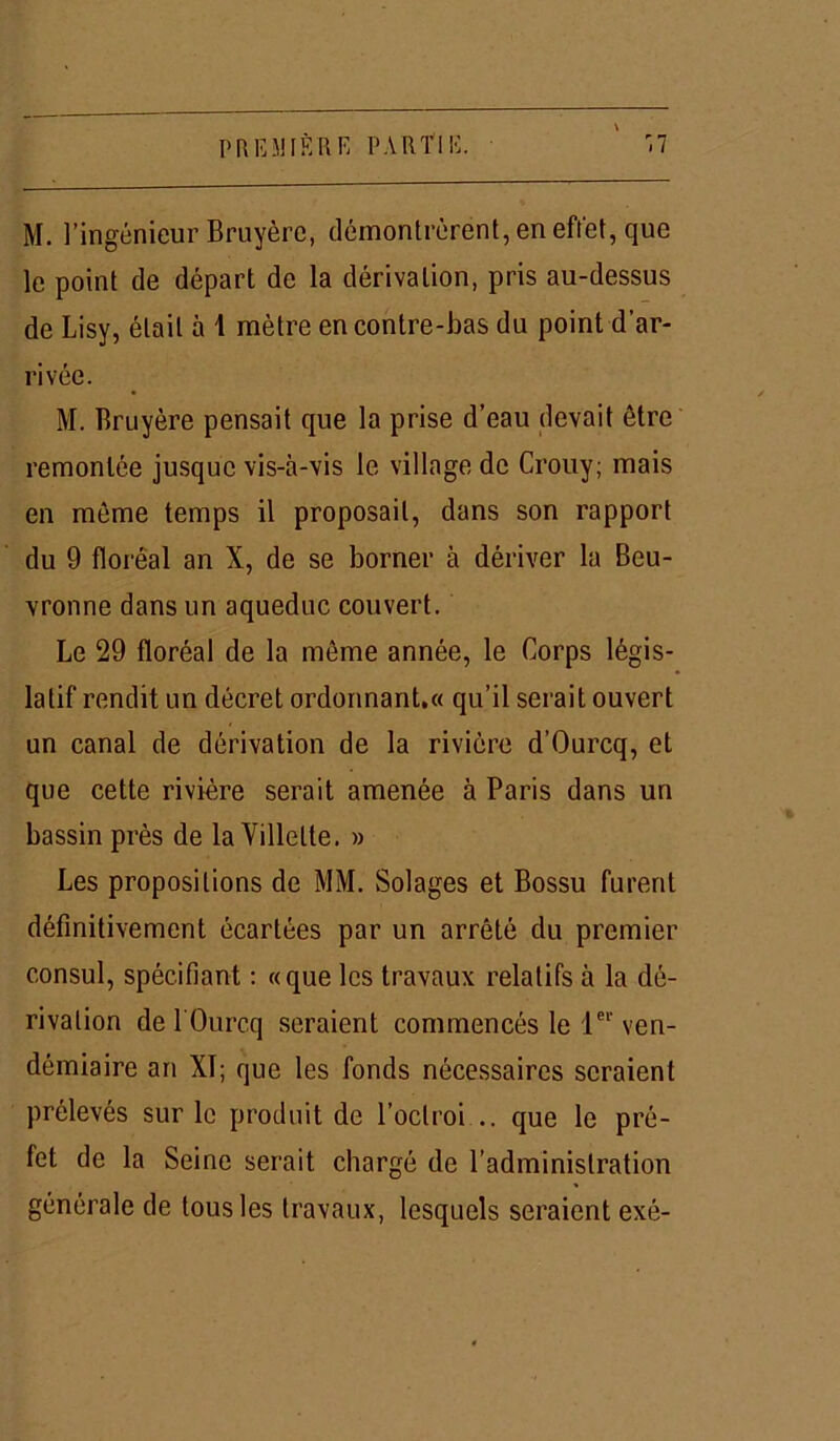 M. l’ingénieur Bruyère, démontrèrent, en effet, que le point de départ de la dérivation, pris au-dessus de Lisy, était à 1 mètre en contre-bas du point d’ar- rivée. M. Bruyère pensait que la prise d’eau devait être remontée jusque vis-à-vis le village de Crouy; mais en même temps il proposait, dans son rapport du 9 floréal an X, de se borner à dériver la Beu- vronne dans un aqueduc couvert. Le 29 floréal de la môme année, le Corps légis- latif rendit un décret ordonnant.« qu’il serait ouvert un canal de dérivation de la rivière d’Ourcq, et que cette rivière serait amenée à Paris dans un bassin près de la Villelte. » Les propositions de MM. Solages et Bossu furent définitivement écartées par un arrêté du premier consul, spécifiant : «que les travaux relatifs à la dé- rivation de l'Ourcq seraient commencés le 1er ven- démiaire an XI; que les fonds nécessaires seraient prélevés sur le produit de l’octroi .. que le pré- fet de la Seine serait chargé de l’administration générale de tous les travaux, lesquels seraient exé-