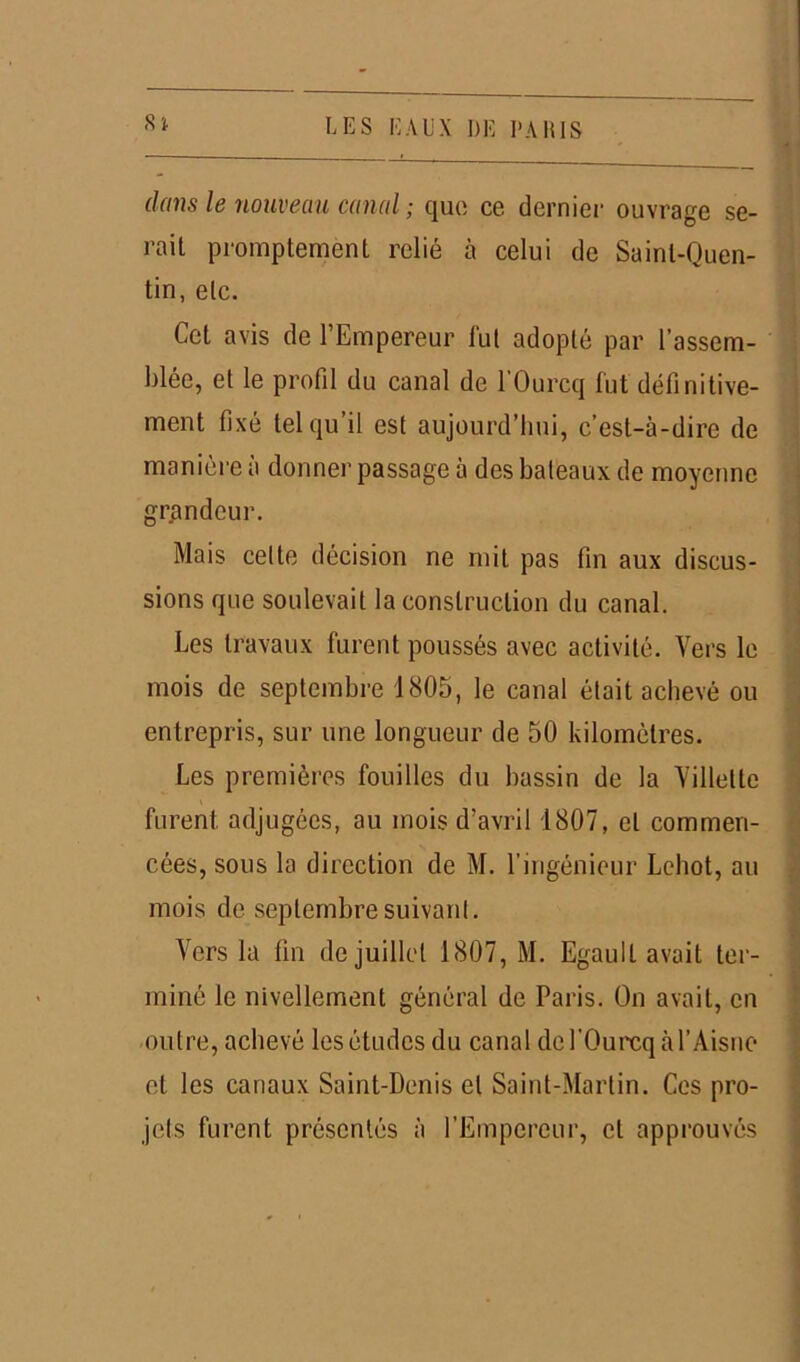 dans le nouveau canal ; que ce dernier ouvrage se- rait promptement relié à celui de Saint-Quen- tin, etc. Cet avis de l’Empereur fui adopté par l’assem- blée, et le profil du canal de l’Ourcq fut définitive- ment fixé tel qu’il est aujourd’hui, c’est-à-dire de manière à donner passage à des bateaux de moyenne grandeur. Mais cette décision ne mit pas fin aux discus- sions que soulevait la construction du canal. Les travaux furent poussés avec activité. Vers le mois de septembre 1805, le canal était achevé ou entrepris, sur une longueur de 50 kilomètres. Les premières fouilles du bassin de la Villettc furent adjugées, au mois d’avril 1807, et commen- cées, sous la direction de M. l'ingénieur Lebot, au mois de septembre suivant. Vers la fin de juillet 1807, M. Egault avait ter- miné le nivellement général de Paris. On avait, en outre, achevé les études du canal de l’Ourcq à l’Aisne et les canaux Saint-Denis et Saint-Martin. Ces pro- jets furent présentés à l’Empereur, cl approuvés