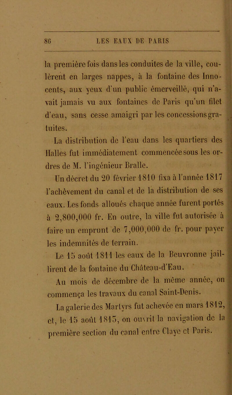 la première fois dans les conduites de la ville, cou- lèrent en larges nappes, à la fontaine des Inno- cents, aux yeux d’un public émerveillé, qui n’a- vait jamais vu aux fontaines de Paris qu’un filet d’eau, sans cesse amaigri par les concessions gra- tuites. La distribution de l’eau dans les quartiers des Halles fut immédiatement commencée sous les or- dres de M. l’ingénieur Bralle. Un décret du 20 février 1810 fixa à l’année 1817 l’achèvement du canal et de la distribution de ses eaux. Les fonds alloués chaque année furent portés à 2,800,000 fr. En outre, la ville fut autorisée à faire un emprunt de 7,000,000 de fr. pour payer les indemnités de terrain. Le 15 août 1811 les eaux de la Beuvronne jail- lirent de la fontaine du Château-d’Eau. Au mois de décembre de la même année, on commença les travaux du canal Saint-Denis. La galerie des Martyrs fut achevée en mars 1812, et, le 15 août 1815, on ouvrit la navigation de la première section du canal cnlre Claye et Paris.