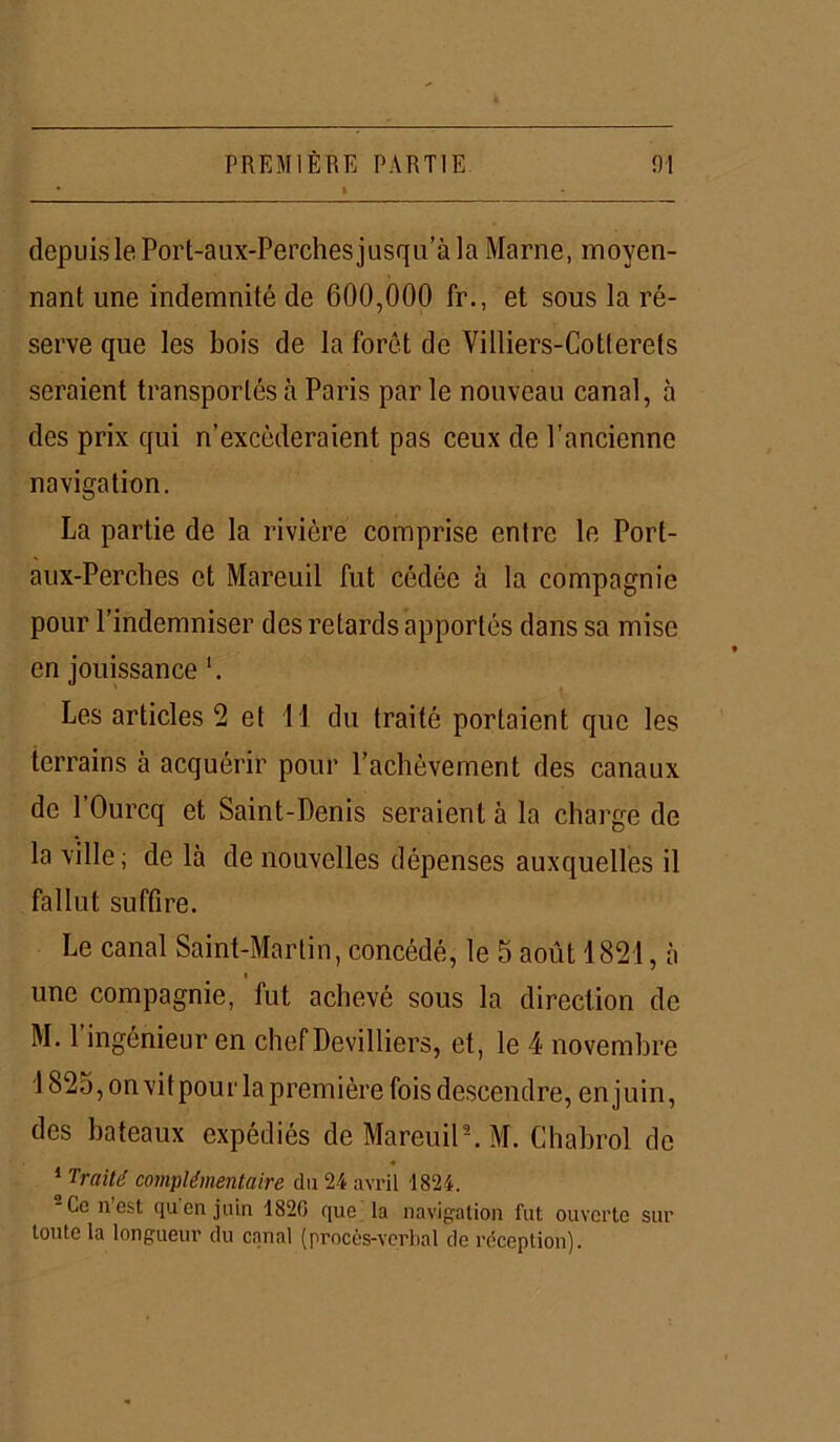 depuis le Port-aux-Perchesjusqu’à la Marne, moyen- nant une indemnité de 600,000 fr., et sous la ré- serve que les bois de la forêt de Villiers-Cotterets seraient transportés à Paris par le nouveau canal, à des prix qui n’excéderaient pas ceux de l’ancienne navigation. La partie de la rivière comprise entre le Port- aux-Perches et Mareuil fut cédée à la compagnie pour l’indemniser des retards apportés dans sa mise en jouissance Les articles 2 et il du traité portaient que les terrains à acquérir pour l’achèvement des canaux de 1 Ourcq et Saint-Denis seraient à la charge de la ville; de là de nouvelles dépenses auxquelles il fallut suffire. Le canal Saint-Martin, concédé, le 5 août 1821, à « une compagnie, fut achevé sous la direction de M. l’ingénieur en chefDevilliers, et, le 4 novembre 1825, on vitpour la première fois descendre, enjuin, des bateaux expédiés de Mareuil2. M. Chabrol de 1 Traité complémentaire du 24 avril 1824. -Ce nest quen juin 1820 que la navigation fut ouverte sur toute la longueur du canal (procès-verbal de réception).