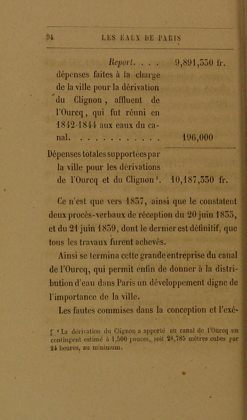 Report. . . . 9,891,550 ir. dépenses failes à la charge de la ville pour la dérivation ✓ du Clignon , affluent de l’Ourcq, qui fut réuni en 1842-1844 aux eaux du ca- nal 190,000 Dépenses totales supportéespar la ville pour les dérivations de l’Ourcq et du Clignon1. 10,187,350 fr. Ce n’est que vers 1837, ainsi que le constatent deux procès-verbaux de réception du 20 juin 1855, et du 21 juin 1859, dont le dernier est définitif, que t tous les travaux furent achevés. Ainsi se termina cette grande entreprise du canal de l'Ourcq, qui permit enfin de donner à la distri- bution d’eau dans Paris un développement digne de l'importance de la ville. Les fautes commises dans la conception et l’exé- r i La dérivation du Clignon a apporté ail canal de l’Ourcq un contingent estimé à 1,500 pouces,, soit 28,785 mètres cubes par 24 heures, au minimum.