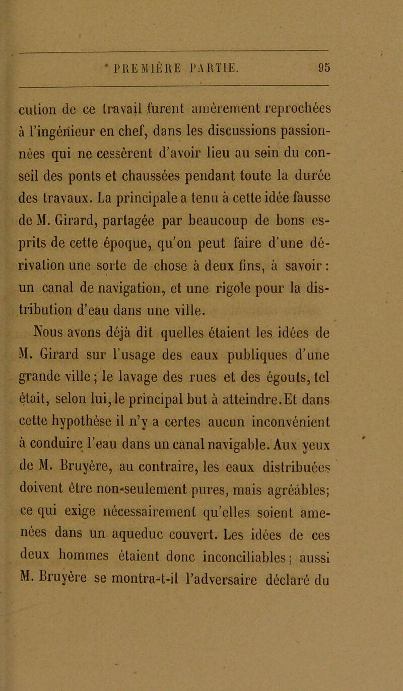 culion de ce travail furent amèrement reprochées à l’ingénieur en chef, dans les discussions passion- nées qui ne cessèrent d’avoir lieu au sein du con- seil des ponts et chaussées pendant toute la durée des travaux. La principale a tenu à cette idée fausse de M. Girard, partagée par beaucoup de bons es- prits de cette époque, qu’on peut faire d’une dé- rivation une sorte de chose à deux tins, à savoir : un canal de navigation, et une rigole pour la dis- tribution d’eau dans une ville. Nous avons déjà dit quelles étaient les idées de M. Girard sur l’usage des eaux publiques d’une grande ville ; le lavage des rues et des égouts, tel était, selon lui, le principal but à atteindre.Et dans cette hypothèse il n’y a certes aucun inconvénient à conduire l’eau dans un canal navigable. Aux yeux de M. Bruyère, au contraire, les eaux distribuées doivent être non-seulement pures, mois agréables; ce qui exige nécessairement qu’elles soient ame- nées dans un aqueduc couvert. Les idées de ces deux hommes étaient donc inconciliables; aussi M. Bruyère se montra-t-il l’adversaire déclaré du