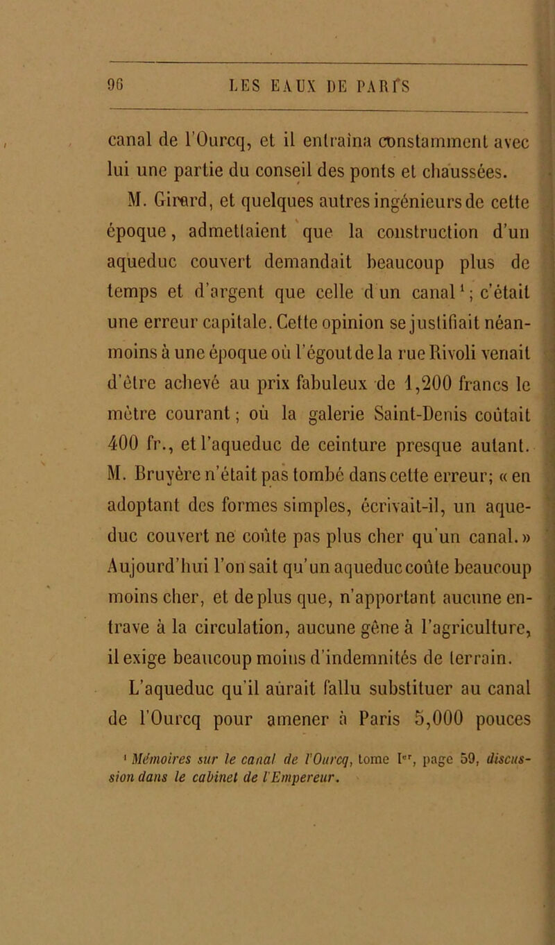 canal de l’Ourcq, et il entraîna constamment avec lui une partie du conseil des ponts et chaussées. M. Girard, et quelques autres ingénieurs de cette époque, admettaient que la construction d’un aqueduc couvert demandait beaucoup plus de temps et d’argent que celle d un canal1 ; c’était une erreur capitale. Cette opinion se justifiait néan- moins à une époque où l’égout de la rue Rivoli venait d’être achevé au prix fabuleux de 1,200 francs le mètre courant ; où la galerie Saint-Denis coûtait 400 fr., et l’aqueduc de ceinture presque autant. M. Bruyère n’était pas tombé dans cette erreur; « en adoptant des formes simples, écrivait-il, un aque- duc couvert ne coûte pas plus cher qu'un canal.» Aujourd’hui l’on sait qu’un aqueduc coûte beaucoup moins cher, et déplus que, n’apportant aucune en- trave à la circulation, aucune gêne à l’agriculture, il exige beaucoup moins d’indemnités de terrain. L’aqueduc qu'il aûrait fallu substituer au canal de l’Ourcq pour amener à Paris 5,000 pouces 1 Mémoires sur le canal de l'Ourcq, tome Ier, page 59, discus- sion dans le cabinet de l'Empereur.