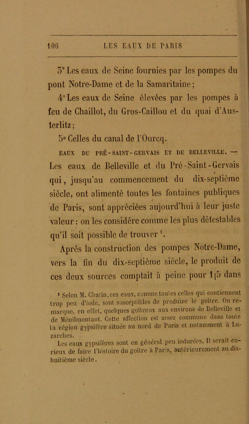 5° Les eaux de Seine fournies par les pompes du pont Notre-Dame et de la Samaritaine; 4° Les eaux de Seine élevées par les pompes à feu de Chaillot, du Gros-Caillou et du quai d’Aus- terlitz ; 5° Celles du canal de l’Ourcq. EAUX DU PRÉ-SAINT-GERVA1S ET DE BELLEVILLE. — Les eaux de Belleville et du Pré-Saint-Gervais 4 qui, jusqu’au commencement du dix-septiémo siècle, ont alimenté toutes les fontaines publiques de Paris, sont appréciées aujourd’hui à leur juste valeur : on les considère comme les plus détestables qu’il soit possible de trouver *. Après la construction des pompes Notre-Dame, vers la fin du dix-septième siècle, le produit de ces deux sources comptait à peine pour 1 [b dans 1 Selon M. Cliatin, ces eaux, comme toutes celles qui contiennent trop peu d’iode, sont susceptibles de produire le goitre. On re- marque, en effet, quelques goitreux aux environs de Belleville eL de Ménilmontant. Cette affection est assez commune dans toute la région gypsifère située au nord de Paris et notamment à Lu- zürclies. Les eaux gypsifères sont en général peu iodurées. 11 serait cu- rieux de faire l’histoire du goitre à Paris, antérieurement au dix- huitième siècle.