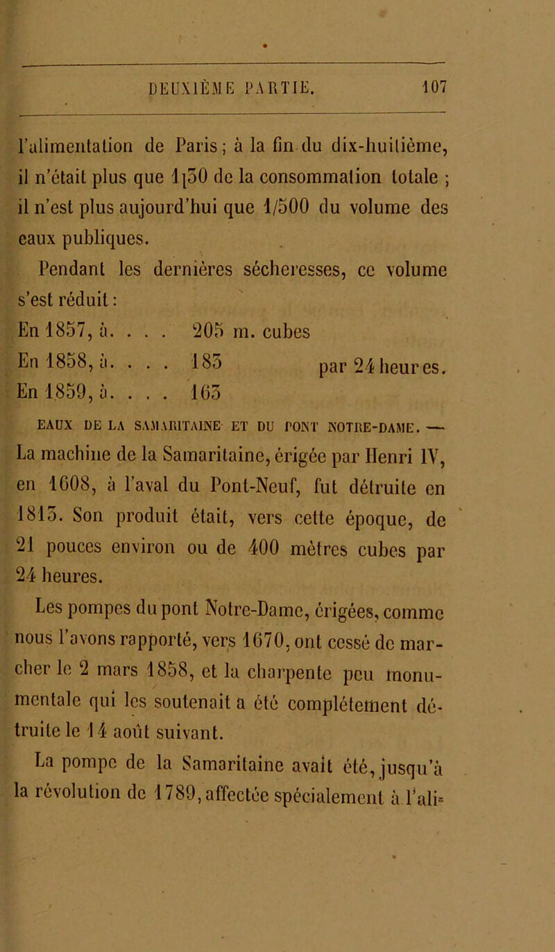 l'alimentation de Paris; à la fin du dix-huilième, il n’était plus que lpO de la consommation totale ; il n’est plus aujourd’hui que 1/500 du volume des eaux publiques. Pendant les dernières sécheresses, ce volume s’est réduit : En 1857, à. . . . 205 m. cubes En 18o8, a. . . . 185 par24heures. En 1.859, à. ... 105 EAUX DE LA SAMARITAINE ET DU TONT NOTRE-DAME. — La machine de la Samaritaine, érigée par Henri 1Y, en 1008, à laval du Pont-Neuf, fut détruite en 1815. Son produit était, vers cette époque, de 21 pouces environ ou de 400 mètres cubes par 24 heures. Les pompes du pont Notre-Dame, érigées, comme nous l’avons rapporté, vers 1070, ont cessé de mar- cher le 2 mars 1858, et la charpente peu monu- mentale qui les soutenait a été complètement dé- truite le 14 août suivant. La pompe de la Samaritaine avait été, jusqu'à la révolution de 1789, affectée spécialement à l'ali-