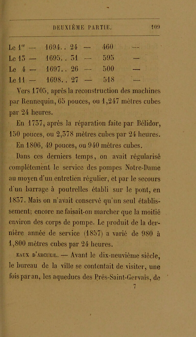 Le 1er — 1694.. 24 — 460 — Le 15 — 1695.. 51 -- 595 — Le 4 — 1697.. 26 — 500 — Le 11 - 1698.. 27 — 518 — Vers 1705, après la reconstruction des machines par Rennequin, 65 pouces, ou 1,247 mètres cubes par 24 heures. En 1757, après la réparation faite par Bélidor, 150 pouces, ou 2,578 mètres cubes par 24 heures. En 1806, 49 pouces, ou 940 mètres cubes. Dans ces derniers temps, on avait régularisé complètement le service des pompes Notre-Dame au moyen d’un entretien régulier, et par le secours d'un barrage à poutrelles établi sur le pont, en 1857. Mais on n’avait conservé qu’un seul établis- sement; encore ne faisait-on marcher que la moitié environ des corps de pompe. Le produit de la der- nière année de service (1857) a varié de 980 à 1,800 mètres cubes par 24 heures. eaux d’arcueil. — Avant le dix-neuvième siècle, le bureau de la ville se contentait de visiter, une fois par an, les aqueducs des Prés-Saint-Gervais, de 7