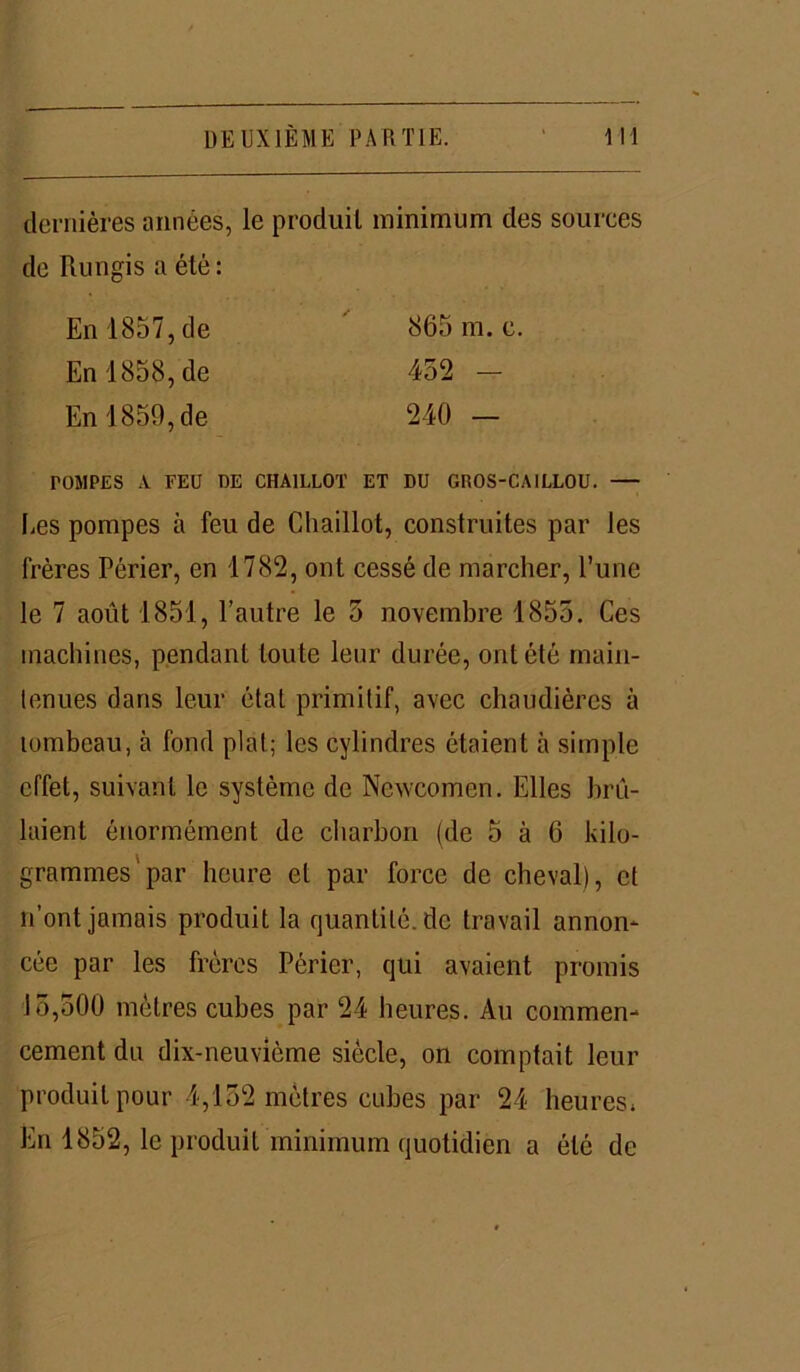 dernières années, le produit minimum des sources de Rungis a été : TOMPES A. FEU UE CHA1LLOT ET DU GROS-CAILLOU. Les pompes à feu de Chaillot, construites par les frères Périer, en 1782, ont cessé de marcher, l’une le 7 août 1851, l’autre le 5 novembre 1855. Ces machines, pendant toute leur durée, ont été main- tenues dans leur état primitif, avec chaudières à lombeau, à fond plat; les cylindres étaient à simple effet, suivant le système de Newcomcn. Elles brû- laient énormément de charbon (de 5 à 6 kilo- grammes'par heure et par force de cheval), et n’ont jamais produit la quantité, de travail annon- cée par les frères Périer, qui avaient promis 15,500 mètres cubes par 24 heures. Au commen- cement du dix-neuvième siècle, on comptait leur produit pour 4,152 mètres cubes par 24 heures» En 1852, le produit minimum quotidien a été de En 1857,de En 1858,de En 1859,de 865 m. c 452 - 240 —