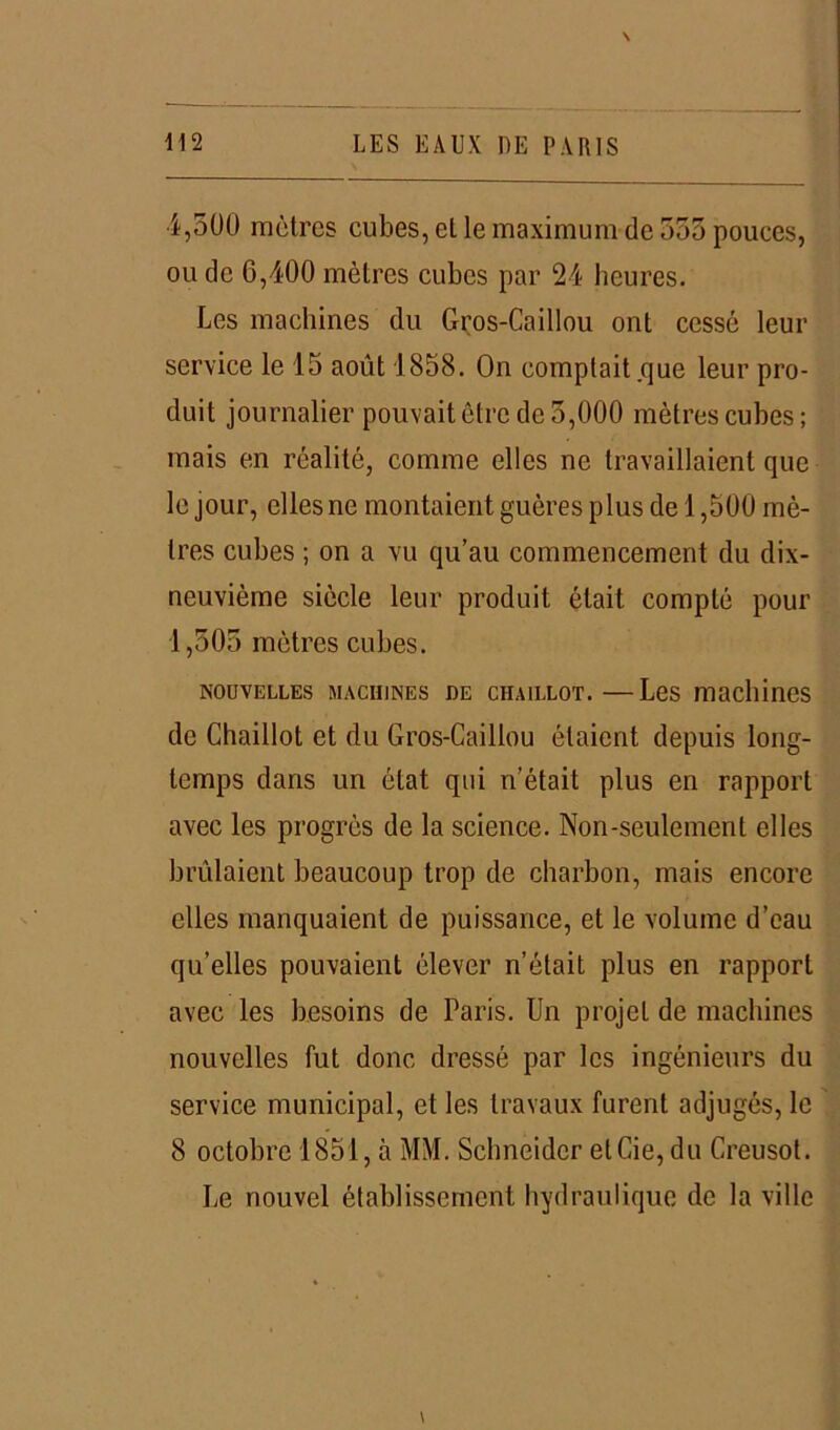 4,500 mètres cubes, et le maximum de 555 pouces, ou de 6,400 mètres cubes par 24 heures. Les machines du Gros-Caillou ont cessé leur service le 15 août 1858. On comptait .que leur pro- duit journalier pouvait être de 3,000 mètres cubes; mais en réalité, comme elles ne travaillaient que le jour, elles ne montaient guères plus de 1,500 mè- tres cubes ; on a vu qu’au commencement du dix- neuvième siècle leur produit était compté pour 1,505 mètres cubes. nouvelles machines DE chaillot.—Les machines de Chaillot et du Gros-Caillou étaient depuis long- temps dans un état qui n’était plus en rapport avec les progrès de la science. Non-seulement elles brillaient beaucoup trop de charbon, mais encore elles manquaient de puissance, et le volume d’eau qu’elles pouvaient élever n’était plus en rapport avec les besoins de Paris. Un projet de machines nouvelles fut donc dressé par les ingénieurs du service municipal, et les travaux furent adjugés, le 8 octobre 1851, à MM. Schneider etCie, du Creusot. Le nouvel établissement hydraulique de la ville