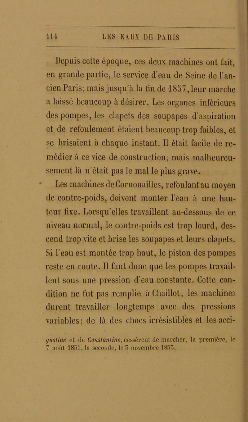 Depuis celle époque, ces deux machines ont fait, en grande partie, le service d’eau de Seine de l’an- cien Paris; mais jusqu’à la tin de 1857, leur marche a laissé beaucoup à désirer. Les organes inférieurs des pompes, les clapets des soupapes d’aspiration et de refoulement étaient beaucoup trop faibles, et se brisaient à chaque instant. Il était facile de re- médier à ce vice de construction; mais malheureu- sement là n'était pas le mal le plus grave. Les machines de Cornouailles, refoulant.au moyen de contre-poids, doivent monter l’eau à une hau- teur fixe. Lorsqu’elles travaillent au-dessous de ce niveau normal, le contre-poids est trop lourd, des- cend trop vite et brise les soupapes et leurs clapets. Si l’eau est montée trop haut, le piston des pompes reste en route. Il faut donc que les pompes travail- lent sous une pression d’eau constante. Celle con- dition ne fut pas remplie à Chaillot; les machines durent travailler longtemps avec des pressions variables; de là des chocs irrésistibles et les acci- cjiisline et de Constantine, cessèrent de marcher, la première, le