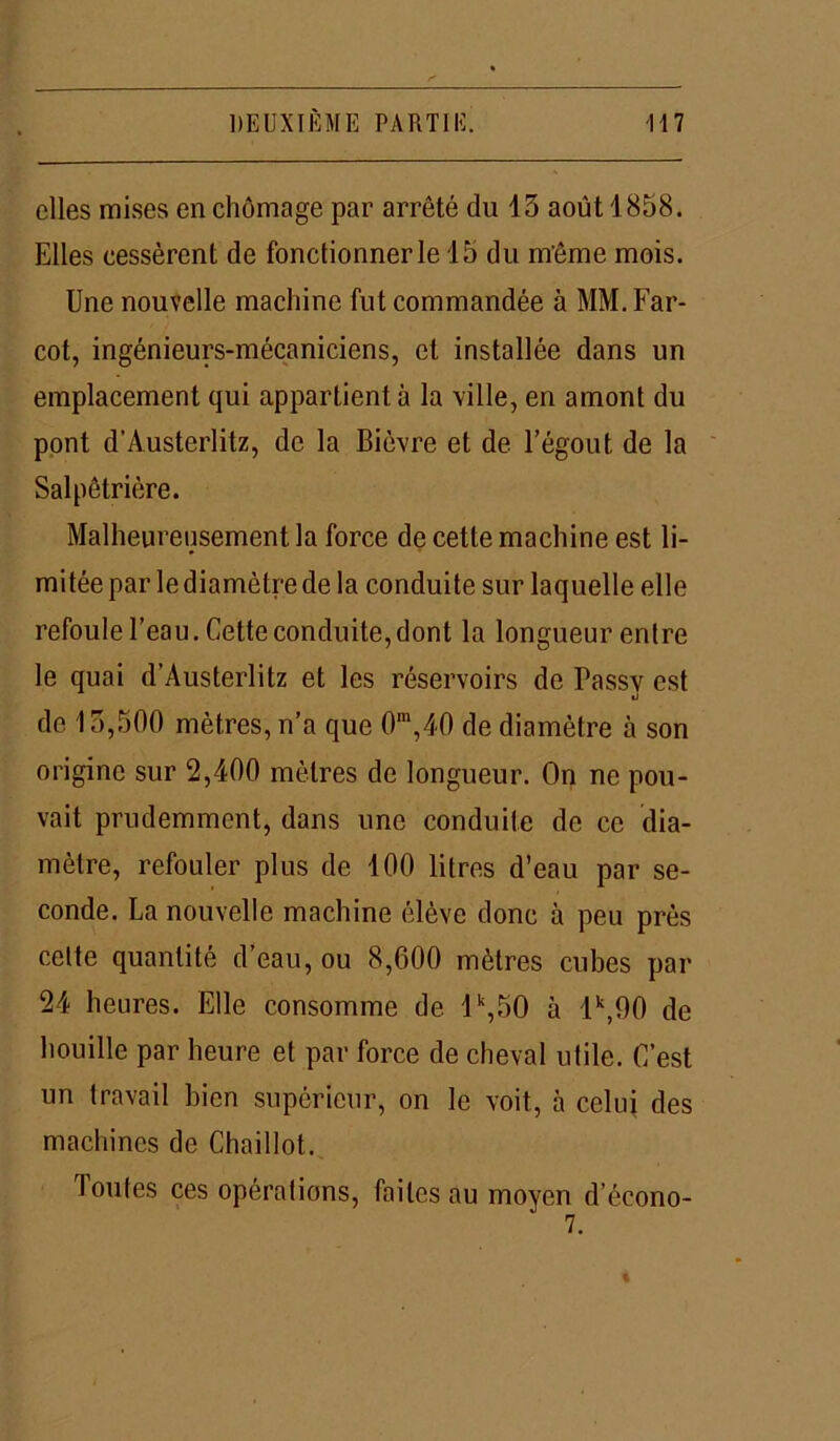 elles mises en chômage par arrêté du 15 août 1858. Elles cessèrent de fonctionner le 15 du même mois. Une nouvelle machine fut commandée à MM.Far- cot, ingénieurs-mécaniciens, et installée dans un emplacement qui appartient à la ville, en amont du pont d’Austerlitz, de la Bièvre et de l’égout de la Salpêtrière. Malheureusement la force de cette machine est li- mitée par le diamètre de la conduite sur laquelle elle refoule l’eau. Cette conduite, dont la longueur entre le quai d’Austerlitz et les réservoirs de Passv est «J de 15,500 mètres, n’a que 0m,40 de diamètre à son origine sur 2,400 mètres de longueur. On ne pou- vait prudemment, dans une conduite de ce dia- mètre, refouler plus de 100 litres d’eau par se- conde. La nouvelle machine élève donc à peu près celte quantité d’eau, ou 8,600 mètres cubes par 24 heures. Elle consomme de 1 k,50 à 1k,90 de houille par heure et par force de cheval utile. C’est un travail bien supérieur, on le voit, à celui des machines de Chaillot. Toutes ces opérations, faites au moyen d’écono- 7.