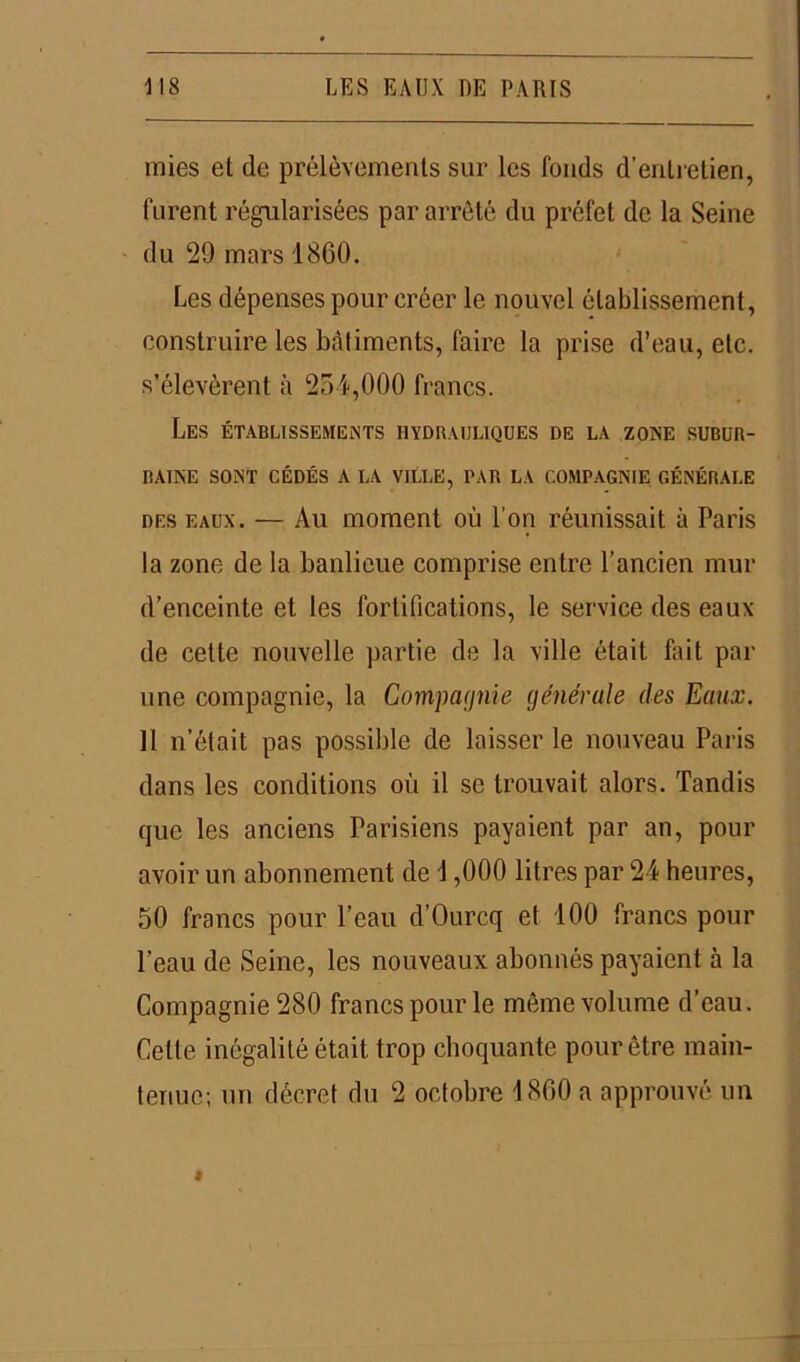 mies et de prélèvements sur les fonds d’entretien, furent régularisées par arrêté du préfet de la Seine du 29 mars 1860. Les dépenses pour créer le nouvel établissement, construire les bâtiments, faire la prise d’eau, etc. s’élevèrent à 254,000 francs. Les établissements hydrauliques de la zone subur- baine SONT CÉDÉS A LA VILLE, PAR LA COMPAGNIE GÉNÉRALE des eaux. — Au moment où l’on réunissait à Paris la zone de la banlieue comprise entre l’ancien mur d’enceinte et les fortifications, le service des eaux de cette nouvelle partie de la ville était fait par une compagnie, la Compagnie générale des Eaux. 11 n’était pas possible de laisser le nouveau Paris dans les conditions où il se trouvait alors. Tandis que les anciens Parisiens payaient par an, pour avoir un abonnement de 1,000 litres par 24 heures, 50 francs pour l’eau d’Ourcq et 100 francs pour l'eau de Seine, les nouveaux abonnés payaient à la Compagnie 280 francs pour le même volume d’eau. Cette inégalité était trop choquante pour être main- tenue; un décret du 2 octobre 1860 a approuvé un