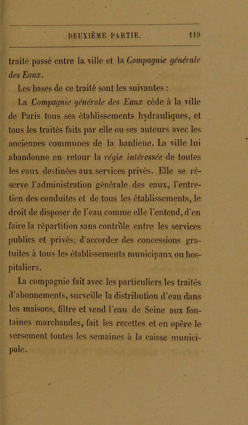 traité passé entre la ville et la Compagnie générale des Eaux. Les bases de ce traité sont les suivantes : La Compagnie générale des Eaux cède à la ville de Paris tous ses établissements hydrauliques, et tous les traités faits par elle ou ses auteurs avec les anciennes communes de la banlieue. La ville lui abandonne en retour la régie intéressée de toutes les eaux destinées aux services privés. Elle se ré- serve l’administration générale des eaux, l’entre- tien des conduites et de tous les établissements, le droit de disposer de l’eau comme elle l’entend, d’en faire la répartition sans contrôle entre les services publics et privés; d’accorder des concessions gra- tuites à tous les établissements municipaux ou hos- pitaliers. La compagnie fait avec les particuliers les traités d’abonnements, surveille la distribution d’eau dans les maisons, fdtre et vend l’eau de Seine aux fon- taines marchandes, fait les recettes et en opère le versement toutes les semaines à la caisse munici- pale.