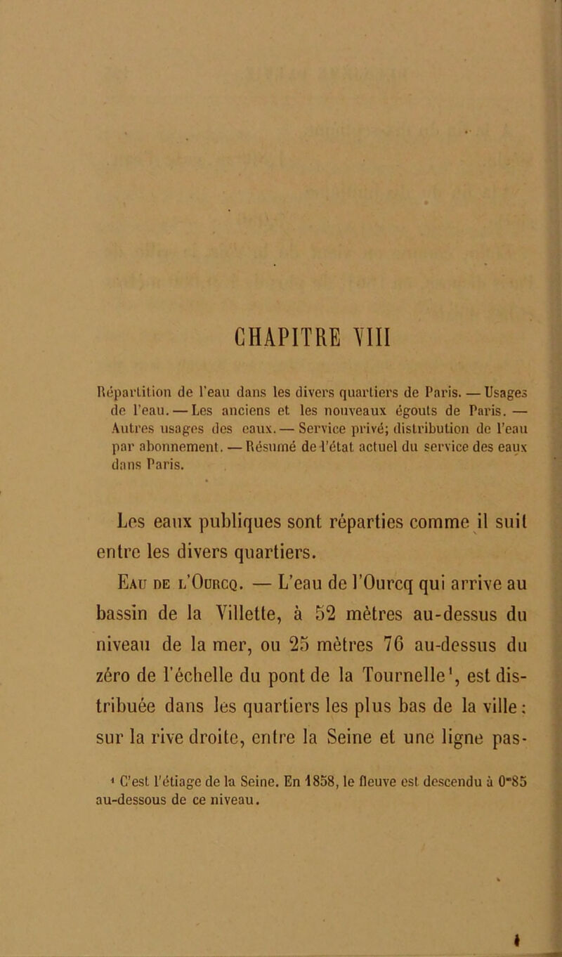 CHAPITRE YIII Répartition de l'eau dans les divers quartiers de Paris. — Usages de l’eau. — Les anciens et les nouveaux égouts de Paris. — Autres usages des eaux. — Service privé; distribution de l’eau par abonnement. —Résumé de l’état actuel du service des eaux dans Paris. Los eaux publiques sont réparties comme il suit entre les divers quartiers. Eau de l’Ourcq. — L’eau de l’Ourcq qui arrive au bassin de la Villette, à 52 mètres au-dessus du niveau de la mer, ou 25 mètres 76 au-dessus du zéro de l’échelle du pont de la Tournelle1, est dis- tribuée dans les quartiers les plus bas de la ville; sur la rive droite, entre la Seine et une ligne pas- 1 C’est l’étiage de la Seine. En iSoS, le fleuve est descendu à 0*85 au-dessous de ce niveau.