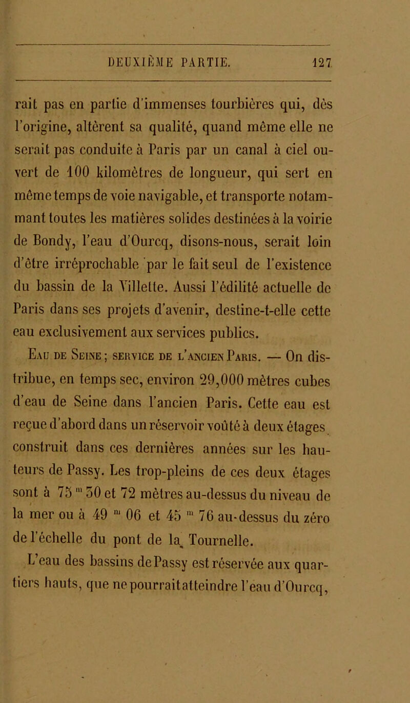 rait pas en partie d’immenses tourbières qui, dès l’origine, altèrent sa qualité, quand même elle ne serait pas conduite à Paris par un canal à ciel ou- vert de 100 kilomètres de longueur, qui sert en môme temps de voie navigable, et transporte notam- ment toutes les matières solides destinées à la voirie de Bondy, l’eau d’Ourcq, disons-nous, serait loin d’être irréprochable par le fait seul de l’existence du bassin de la Yillelle. Aussi l’édilité actuelle de Paris dans ses projets d’avenir, destine-t-elle cette eau exclusivement aux services publics. Eau de Seine; service de l’ancien Paris. — On dis- tribue, en temps sec, environ 29,000 mètres cubes d’eau de Seine dans l’ancien Paris. Cette eau est reçue d’abord dans un réservoir voûté à deux étages construit dans ces dernières années sur les hau- teurs de Passy. Les trop-pleins de ces deux étages sont à 7511150 et 72 mètres au-dessus du niveau de la mer ou à 49 m 06 et 45 m 76 au-dessus du zéro de 1 échelle du pont de la, Tournelle. L eau des bassins de Passy est réservée aux quar- tiers hauts, que ne pourrait atteindre l’eau d’Ourcq,