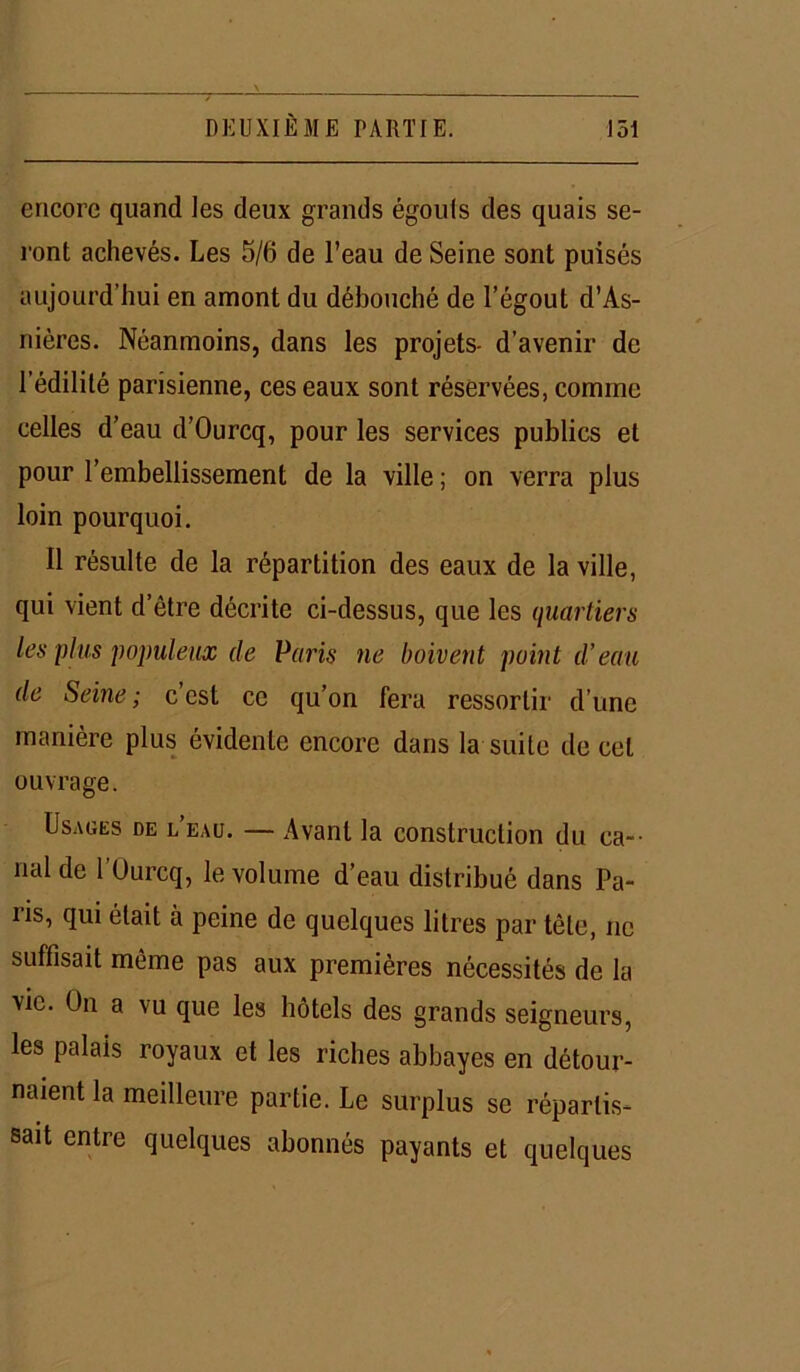 encore quand les deux grands égouls des quais se- ront achevés. Les 5/6 de l’eau de Seine sont puisés aujourd’hui en amont du débouché de l’égout d’As- nières. Néanmoins, dans les projets- d’avenir de l’édilité parisienne, ces eaux sont réservées, comme celles d’eau d’Ourcq, pour les services publics et pour l’embellissement de la ville ; on verra plus loin pourquoi. Il résulte de la répartition des eaux de la ville, qui vient d’être décrite ci-dessus, que les quartiers les plus populeux de Paris ne boivent point d’eau de Seine; c’est ce qu’on fera ressortir d’une manière plus évidente encore dans la suite de cet ouvrage. Usages de l’eau. — Avant la construction du ca- nal de l’Ourcq, le volume d’eau distribué dans Pa- ris, qui était à peine de quelques litres par tête, ne suffisait même pas aux premières nécessités de la vie. Un a vu que les hôtels des grands seigneurs, les palais royaux et les riches abbayes en détour- naient la meilleure partie. Le surplus se réparlis- sait entre quelques abonnés payants et quelques