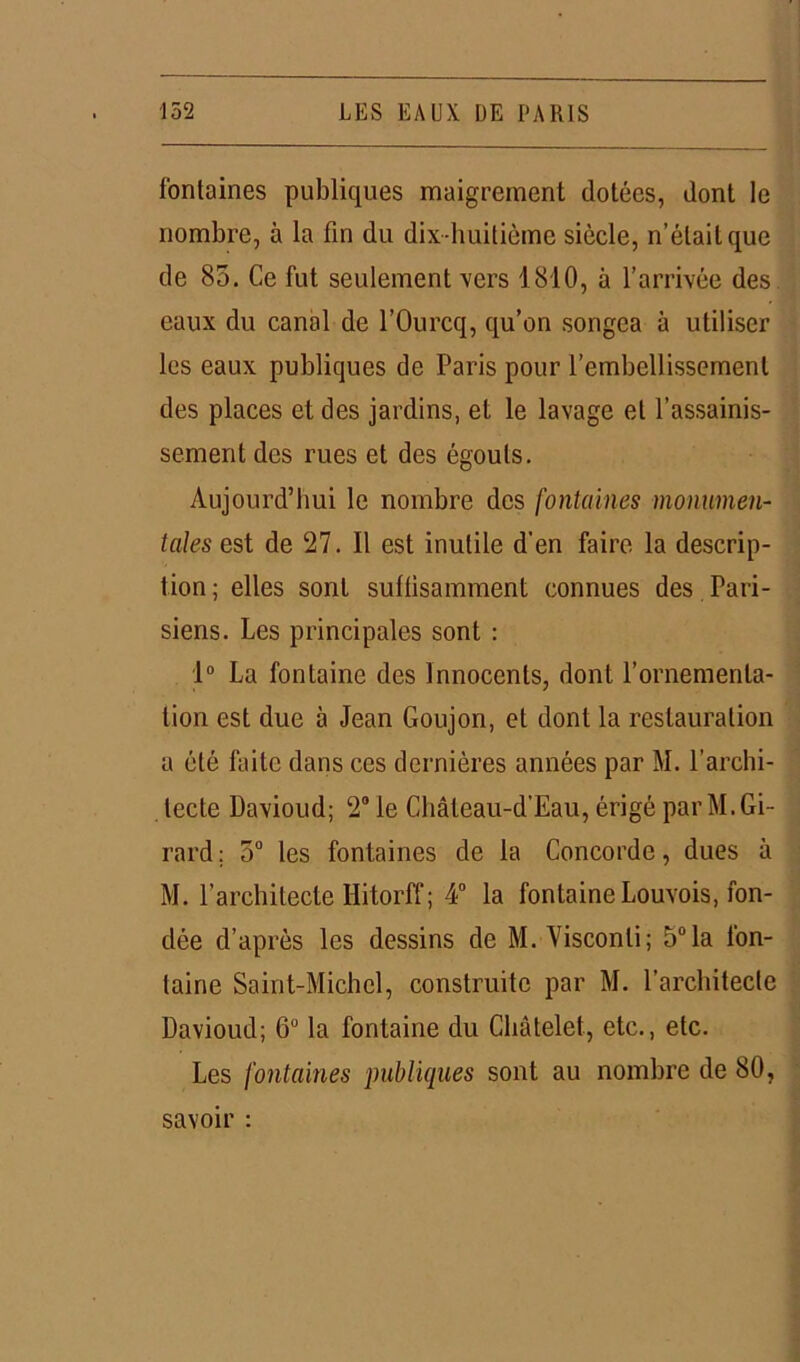 fontaines publiques maigrement dotées, dont le nombre, à la fin du dix-huitième siècle, n’était que de 85. Ce fut seulement vers 1810, à l’arrivée des eaux du canal de l’Ourcq, qu’on songea à utiliser les eaux publiques de Paris pour l’embellissement des places et des jardins, et le lavage et l’assainis- sement des rues et des égouts. Aujourd’hui le nombre des fontaines monumen- tales est de 27. 11 est inutile d’en faire la descrip- tion ; elles sont suffisamment connues des Pari- siens. Les principales sont : 1° La fontaine des Innocents, dont l’ornementa- tion est due à Jean Goujon, et dont la restauration a été faite dans ces dernières années par M. l’archi- tecte Davioud; 2° le Château-d’Eau, érigé par M. Gi- rard : 5° les fontaines de la Concorde, dues à M. l’architecte Hitorff; 4° la fontaine Louvois, fon- dée d’après les dessins de M. Visconti; 5°la fon- taine Saint-Michel, construite par M. l’architecte Davioud; 6° la fontaine du Châtelet, etc., etc. Les fontaines publiques sont au nombre de 80, savoir :