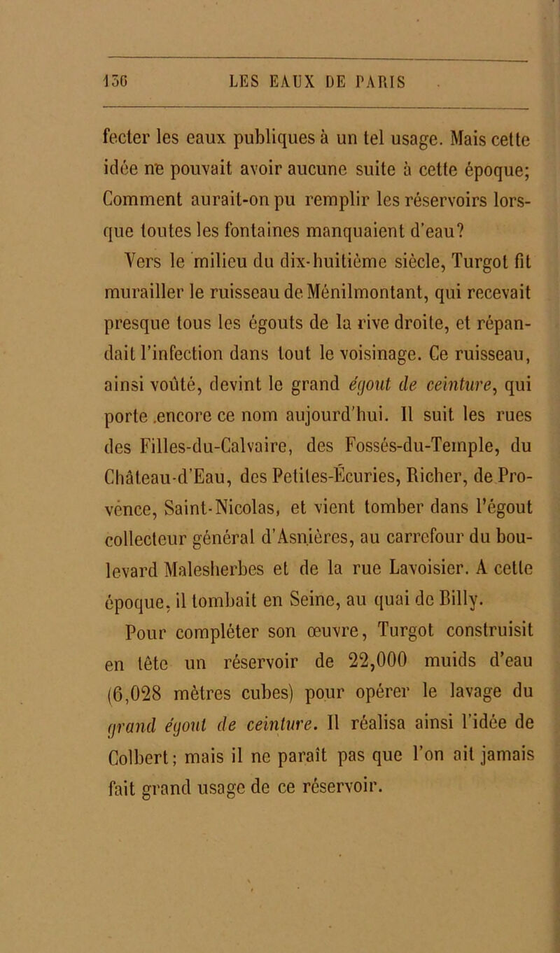 fecter les eaux publiques à un tel usage. Mais cette idée ne pouvait avoir aucune suite à cette époque; Comment aurait-on pu remplir les réservoirs lors- que toutes les fontaines manquaient d’eau? Vers le milieu du dix-huitième siècle, Turgot fit murailler le ruisseau de Ménilmontant, qui recevait presque tous les égouts de la rive droite, et répan- dait l’infection dans tout le voisinage. Ce ruisseau, ainsi voûté, devint le grand égout de ceinture, qui porte .encore ce nom aujourd’hui. 11 suit, les rues des Filles-du-Calvaire, des Fossés-du-Teinple, du Château-d’Eau, des Petites-Écuries, Riclier, de Pro- vence, Saint-Nicolas, et vient tomber dans l’égout collecteur général d’Asnières, au carrefour du bou- levard Malesherbes et de la rue Lavoisier. A cette époque, il tombait en Seine, au quai de Billy. Pour compléter son œuvre, Turgot construisit en tète un réservoir de 22,000 muids d’eau (6,028 mètres cubes) pour opérer le lavage du grand égout de ceinture. 11 réalisa ainsi l’idée de Colbert; mais il ne paraît pas que l’on ait jamais fait grand usage de ce réservoir.