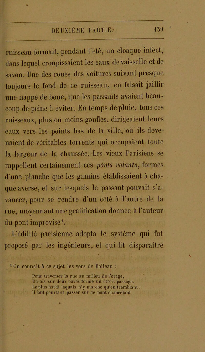 ruisseau formait, pendant 1 été, un cloaque infect, dans lequel croupissaient les eaux de vaisselle et de savon. Une des roues des voitures suivant presque toujours le fond de ce ruisseau, en faisait jaillir une nappe de boue, que les passants avaient beau- coup de peine à éviter. En temps de pluie, tous ces ruisseaux, plus ou moins gonflés, dirigeaient leurs eaux vers les points bas de la ville, où ils deve- naient de véritables torrents qui occupaient toute la largeur de la chaussée. Les vieux Parisiens se rappellent certainement ces ponts volants, formés d’une planche que les gamins établissaient à cha- que averse, et sur lesquels le passant pouvait s'a- vancer, pour se rendre d’un côté à l’autre de la rue, moyennant une gratification donnée à l’auteur du pont improvisé1. L’édilité parisienne adopta le système qui fut proposé par les ingénieurs, et qui fit disparaître 1 On connaît à ce sujet les vers de Boileau : Pour traverser la rue au milieu de l’orage, lin ais sur deux pavés forme un étroit passage, le plus hardi laquais n’y marche qu’en tremblant : il faut pourtant passer sur ce pont chancelant.