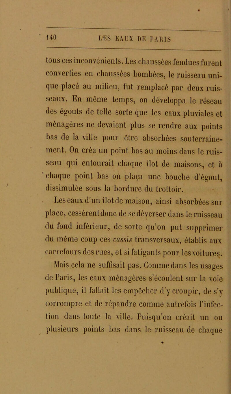 tous ces inconvénients. Les chaussées fendues furent converties en chaussées bombées, le ruisseau uni- que placé au milieu, fut remplacé par deux ruis- seaux. En même temps, on développa le réseau des égouts de telle sorte que les eaux pluviales et ménagères ne devaient plus se rendre aux points bas de la ville pour être absorbées souterraine- ment. On créa un point bas au moins dans le ruis- seau qui entourait chaque îlot de maisons, et à 'chaque point bas on plaça une bouche d’égout, dissimulée sous la bordure du trottoir. Les eaux d’un îlotde maison, ainsi absorbées sur place, cessèrent donc de se déverser dans le ruisseau du fond inférieur, de sorte qu’on put supprimer du même coup ces cassis transversaux, établis aux carrefours des rues, et si fatigants pour les voitures. Mais cela ne suffisait pas. Comme dans les usages de Paris, les eaux ménagères s’écoulent sur la voie publique, il fallait les empêcher d’y croupir, de s’y corrompre et de répandre comme autrefois l’infec- tion dans toute la ville. Puisqu’on créait un ou plusieurs points bas dans le ruisseau de chaque